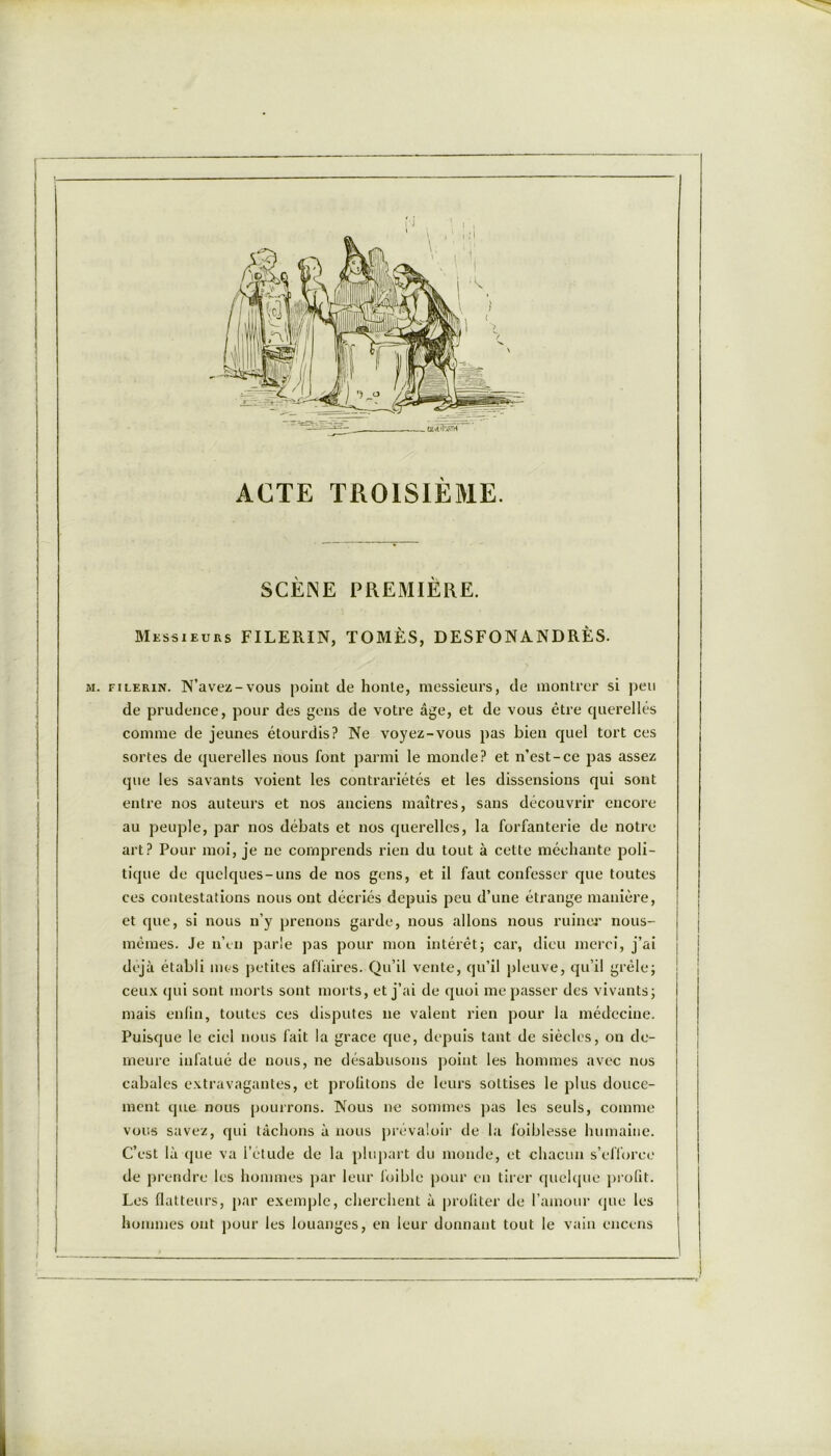 ACTE TROISIÈME. SCÈNE PREMIÈRE. Messieurs FILERIN, TOMÈS, DESFONA.NDRÈS. m. filerin. N’avez-vous point de honte, messieurs, de montrer si peu de prudence, pour des gens de votre âge, et de vous être querellés comme de jeunes étourdis? Ne voyez-vous pas bien quel tort ces sortes de querelles nous font parmi le momie? et n’est-ce pas assez que les savants voient les contrariétés et les dissensions qui sont entre nos auteurs et nos anciens maîtres, sans découvrir encore au peuple, par nos débats et nos querelles, la forfanterie de notre art? Pour moi, je ne comprends rien du tout à cette méchante poli- tique de quelques-uns de nos gens, et il faut confesser que toutes ces contestations nous ont décriés depuis peu d’une étrange manière, et que, si nous n’y prenons garde, nous allons nous ruiner nous- mêmes. Je n’en parle pas pour mon intérêt; car, dieu merci, j’ai déjà établi mes petites affaires. Qu’il vente, qu’il pleuve, qu’il grêle; ceux qui sont morts sont morts, et j’ai de quoi me passer des vivants; mais enfin, toutes ces disputes ne valent rien pour la médecine. Puisque le ciel nous fait la grâce que, depuis tant de siècles, on de- meure infatué de nous, ne désabusons point les hommes avec nos cabales extravagantes, et profitons de leurs sottises le plus douce- ment que nous pourrons. Nous ne sommes pas les seuls, comme vous savez, qui tâchons à nous prévaloir de la foiblesse humaine. C’est là que va l’étude de la plupart du monde, et chacun s’efforce de prendre les hommes par leur foible pour en tirer quelque profit. Les flatteurs, par exemple, cherchent à profiter de l’amour que les hommes ont pour les louanges, en leur donnant tout le vain encens