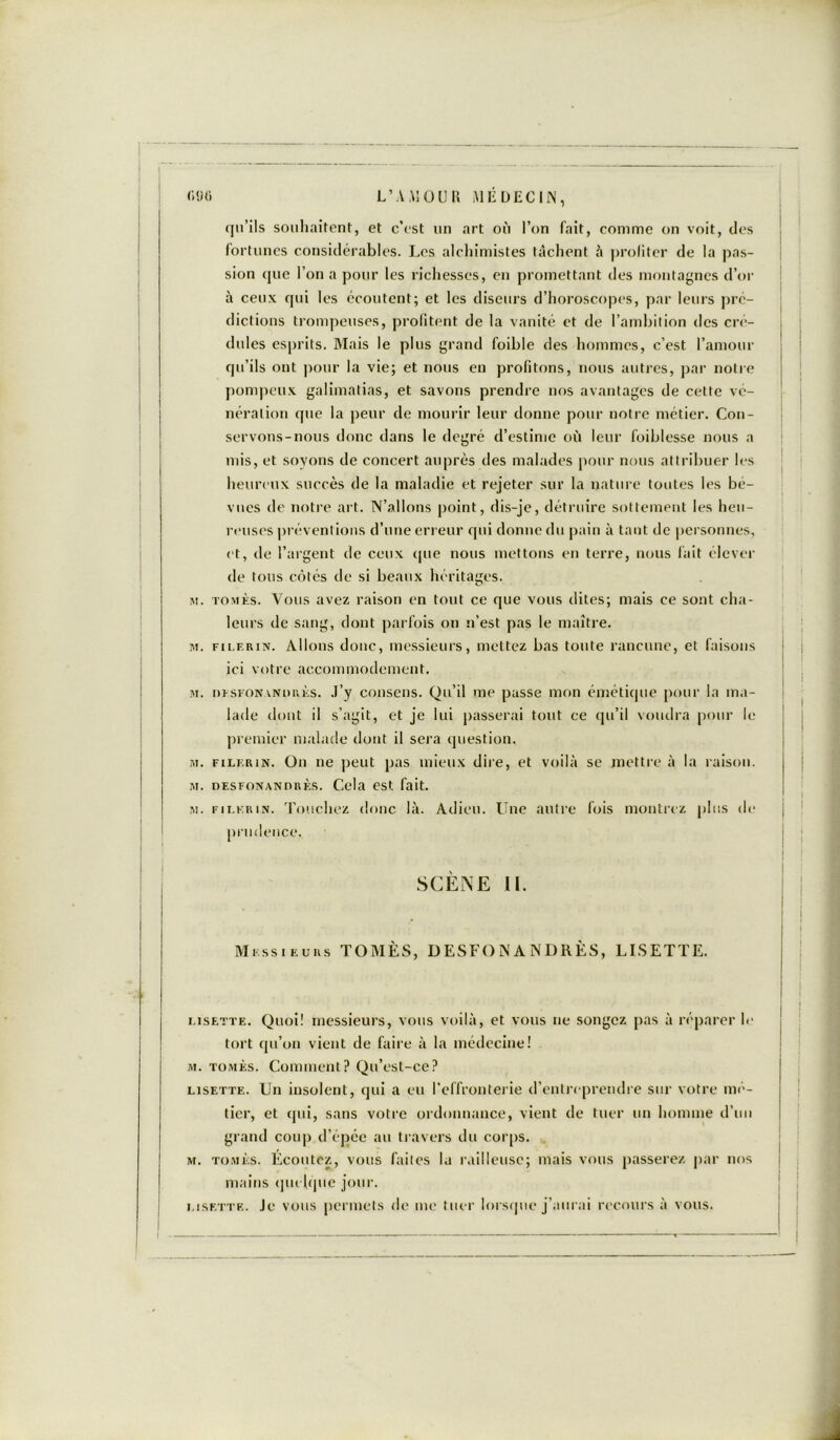 m) L’A MOU a MÉDECIN, qu’ils souhaitent, et c’est un art où l’on fait, connue on voit, des fortunes considérables. Les alchimistes tâchent à profiter de la pas- sion que l’on a pour les richesses, en promettant des montagnes d’or à ceux qui les écoutent; et les diseurs d’horoscopes, par leurs pré- dictions trompeuses, profitent de la vanité et de l’ambition des cré- dules esprits. Mais le plus grand foible des hommes, c’est l’amour qu’ils ont pour la vie; et nous en profitons, nous autres, par notre pompeux galimatias, et savons prendre nos avantages de cette vé- nération que la peur de mourir leur donne pour notre métier. Con- servons-nous donc dans le degré d’estime où leur foiblesse nous a mis, et soyons de concert auprès des malades pour nous attribuer les heureux succès de la maladie et rejeter sur la nature toutes les bé- vues de notre art. N’allons point, dis-je, détruire sottement les heu- reuses préventions d’une erreur qui donne du pain à tant de personnes, et, de l’argent de ceux que nous mettons en terre, nous fait élever de tous côtés de si beaux héritages. m. tomès. Vous avez raison en tout ce que vous dites; mais ce sont cha- leurs de sang, dont parfois on n’est pas le maître. m. filf.rin. Allons donc, messieurs, mettez bas toute rancune, et faisons ici votre accommodement. m. nïsroNANURKS. J’y consens. Qu’il me passe mon émétique pour la ma- lade dont il s’agit, et je lui passerai tout ce qu’il voudra pour le premier malade dont il sera question. m. filkrin. On ne peut pas mieux dire, et voilà se mettre à la raison. m. desfonandrès. Cela est fait. m. fii.krin. Touchez donc là. Adieu. Une autre fois montrez plus de prudence, SCÈNE II. Messieurs TOMÈS, DESFONANDRÈS, LISETTE. Lisette. Quoi! messieurs, vous voilà, et vous ne songez pas à réparer le tort qu’on vient de faire à la médecine! m. tomès. Comment? Qu’est-ce? Lisette. Un insolent, qui a eu l’effronterie d’entreprendre sur votre mé- tier, et qui, sans votre ordonnance, vient de tuer un homme d’un grand coup d’épée au travers du corps. m. tomès. Écoutez, vous faites la railleuse; mais vous passerez par nos mains quelque jour. Lisette. Je vous permets de me tuer lorsque j’aurai recours à vous.