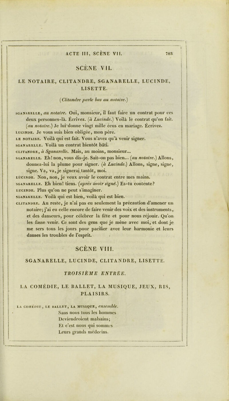 SCÈNE VIL LE NOTAIRE, CLITANDRE, SGANARELLE, LUCINDE, LISETTE. ( Clitandre parle bas au notaire.) scanarelle, au notaire. Oui, monsieur, il faut faire un contrat pour ces deux personnes-là. Écrivez, [à Lucinde.) Voilà le contrat qu’on fait. (au notaire.) Je lui donne vingt mille écus en mariage. Écrivez. i.ucinde. Je vous suis bien obligée, mon père. le notaire. Voilà qui est fait. Vous n’avez qu’à venir signer. sganarelle. Voilà un contrat bientôt bâti. clitandre, à Sganarelle. Mais, au moins, monsieur... sganarelle. Eli! non, vous dis-je. Sait-on pas bien... (au notaire.) Allons, donnez-lui la plume pour signer, (à Lucinde.) Allons, signe, signe, signe. Va, va, je signerai tantôt, moi. lucinde. Non, non, je veux avoir le contrat entre mes mains. sganarelle. Eh bien! tiens, (après avoir signé.) Es-tu contente? lucinde. Plus qu’on ne peut s’imaginer. sganarelle. Voilà qui est bien, voilà qui est bien. clitandre. Au reste, je n’ai pas eu seulement la précaution d’amener un notaire; j’ai eu celle encore de faire venir des voix et des instruments, et des danseurs, pour célébrer la fête et pour nous réjouir. Qu’on les fasse venir. Ce sont des gens que je mène avec moi, et dont je me sers tous les jours pour pacifier avec leur harmonie et leurs danses les troubles de l’esprit. SCÈNE VIII. SGANARELLE, LUCINDE, CLITANDRE, LISETTE. TROISIÈME ENTRÉE. LA COMÉDIE, LE BALLET, LA MUSIQUE, JEUX, RIS, PLAISIRS. la comédie, le ballet, la musique, ensemble. Sans nous tous les hommes Devient!roient malsains; Et c’est nous qui sommes Leurs grands médecins.