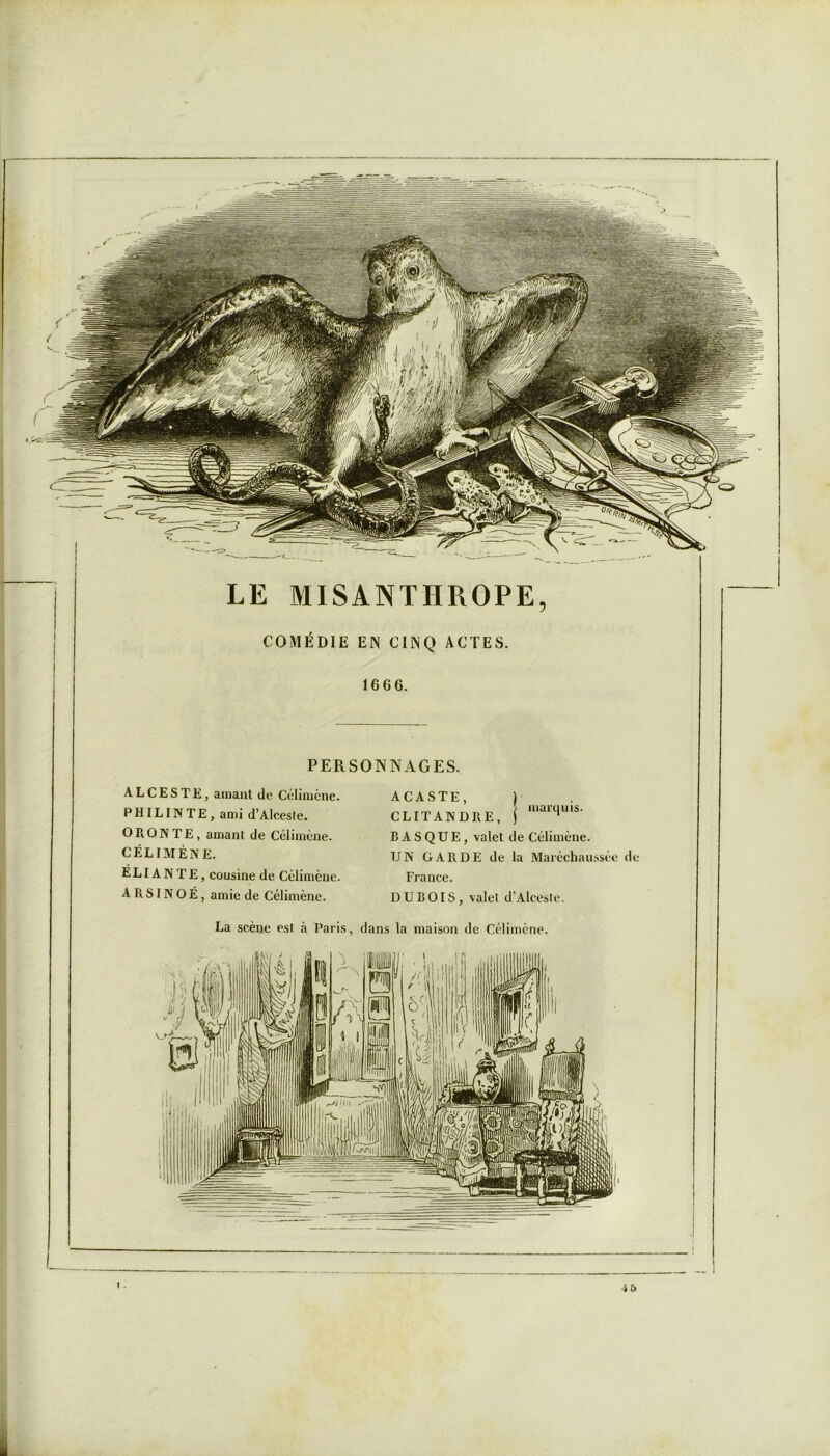 LE MISANTHROPE, COMÉDIE EN CINQ ACTES. 1666. PERSONNAGES. ACASTE, CLITANDRE, BASQUE, valet de Célimène. UN GARDE de la Maréchaussée de France. DUBOIS, valet d’Aleesle. La scène est à Paris, dans la maison de Célimène. ALCESTE, amant de Célimène. PH IL IN TE, ami d’Alceste. ORONTE, amant de Célimène. CÉLIMÈNE. E LIA N T E , cousine de Célimène A R SIN O É , amie de Célimène. marquis. 4b