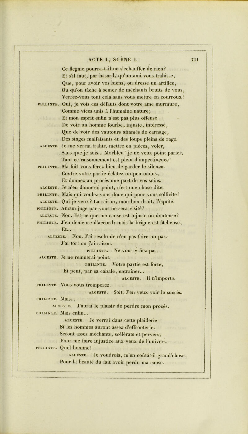 PHILINTE. ALCKSTK. PHILINTE. ALCESTE. PHILINTE. ALCESTE. PHILINTE. ALCESTE. PHILINTE. Ce flegme pourra-t-il ne s’échauffer de rien? Et s’il faut, par hasard, qu’un ami vous trahisse, Que, pour avoir vos biens, on dresse un artifice, Ou qu’on tâche à semer de méchants bruits de vous, Verrez-vous tout cela sans vous mettre en courroux? Oui, je vois ces défauts dont votre ame murmure, Comme vices unis à l’humaine nature ; Et mon esprit enfin n’est pas plus offensé De voir un homme fourbe, injuste, intéressé, Que de voir des vautours affamés de carnage, Des singes malfaisants et des loups pleins de rage. Je me verrai trahir, mettre en pièces, voler, Sans que je sois... Morbleu! je 11e veux point parler, Tant ce raisonnement est plein d’impertinence! Ma foi! vous ferez bien de garder le silence. Contre votre partie éclatez un peu moins, Et donnez au procès une part de vos soins. Je n’en donnerai point, c’est une chose dite. Mais qui voulez-vous donc qui pour vous sollicite? Qui je veux? La raison, mon bon droit, l’équité. Aucun juge par vous 11e sera visité? Non. Est-ce que ma cause est injuste ou douteuse? J’en demeure d’accord; mais la brigue est fâcheuse, Et... alceste. Non. J’ai résolu de n’en pas faire un pas. J’ai tort ou j’ai raison. PHiLiNTE. Ne vous y fiez pas. alcestb. Je 11e remuerai point. phiunte. Votre partie est forte, Et peut, par sa cabale, entraîner... alceste. Il n’importe. PHiLiNTE. Vous vous tromperez, alceste. Soit. J’en veux voir le succès. PHILINTE. Mais... alceste. J’aurai le plaisir de perdre mon procès. PHiLiNTE. Mais enfin... alceste. Je verrai dans cette plaideric Si les hommes auront assez d’effronterie, Seront assez méchants, scélérats et pervers, Pour me faire injustice aux yeux de l’univers. phiunte. Quel homme! alceste. Je voudrois, m’en coûtât-il grand’chose, Pour la beauté du fait avoir perdu ma cause.