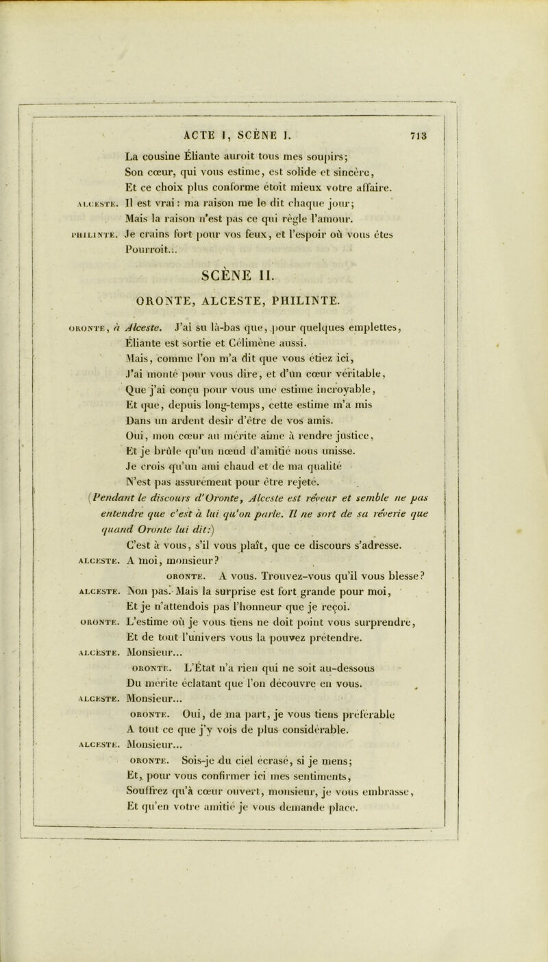 La cousine Éliante auroit tous nies soupirs; Son cœur, qui vous estime, est solide et sincère, Et ce choix plus conforme étoit mieux votre affaire. alcestk. Il est vrai : ma raison me le dit chaque jour; Mais la raison n’est pas ce qui règle l’amour. rniLiNTK. Je crains fort pour vos feux, et l’espoir où vous êtes Pourroit.-.. SCÈNE II. ORONTE, ALCESTE, PHILINTE. oronte, h Alceste. J’ai su là-bas que, pour quelques emplettes, Eliante est sortie et Célimène aussi. Mais, comme Ton m’a dit que vous étiez ici, J’ai monte pour vous dire, et d’un cœur véritable. Que j’ai conçu pour vous une estime incroyable, Et que, depuis long-temps, cette estime m’a mis Dans un ardent désir d’être de vos amis. Oui, mon cœur au mérite aime à rendre justice, Et je brûle qu’un nœud d’amitié nous unisse. Je crois qu’un ami chaud et de ma qualité N’est pas assurément pour être rejeté. {Vendant le discours d'Oronte, Alceste est rêveur et semble ne pus entendre que c’est à lui qu’on parle. Il ne sort de sa rêverie que quand Oronte lui dit:) C’est à vous, s’il vous plaît, que ce discours s’adresse. A moi, monsieur? oronte. A vous. Trouvez-vous qu’il vous blesse? Non pas. Mais la surprise est fort grande pour moi, Et je n’attendois pas l’honneur que je reçoi. L’estime où je vous tiens ne doit point vous surprendre, Et de tout l’univers vous la pouvez prétendre. Monsieur... oronte. L’Etat n’a rien qui ne soit au-dessous Du mérite éclatant que l’on découvre en vous. Monsieur... oronte. Oui, de ma part, je vous tiens préférable A tout ce que j’y vois de plus considérable. Monsieur... oronte. Sois-je -du ciel écrasé, si je mens; Et, pour vous confirmer ici mes sentiments, Souffrez qu’à cœur ouvert, monsieur, je vous embrasse, Et qu’en votre amitié je vous demande place. ALCESTE. ALCESTE. ORONTE. ALCESTE. ALCESTE. ALCESTE.