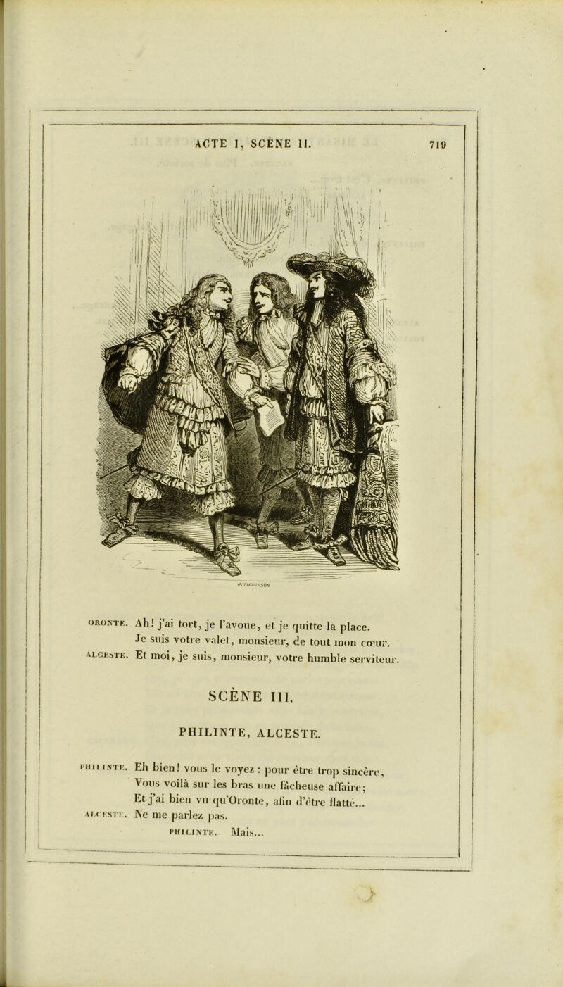 1 i/üj\:hso/v oronte. Ah! j’ai tort, je l’avoue, et je quitte la place. Je suis votre valet, monsieur, de tout mon cœur. ALCESTE. Et moi, je suis, monsieur, votre humble serviteur. SCÈNE III. PHILINTE, ALCESTE. philinte. Eh bien! vous le voyez : pour être trop sincère. Vous voilà sur les bras une fâcheuse affaire; Et jai bien vu qu’Oronte, alin d’être flatté... ALCESTE. Ne me parlez pas. philinte. Mais...