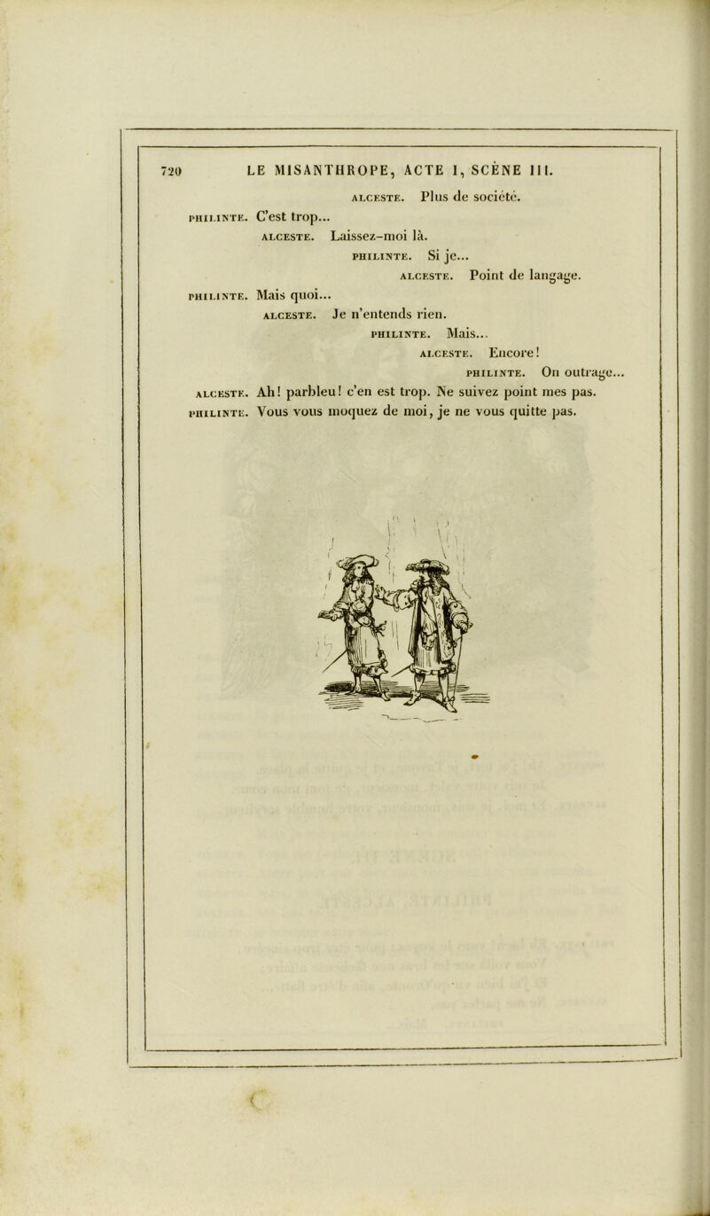 alceste. Plus de société. PHÏLINTE. C’est trop... alceste. Laissez-moi là. PHÏLINTE. Si je... alceste. Point de langage. phïlinte. Mais quoi... alceste. Je n’entends rien. phïlinte. Mais... alceste. Encore! phïlinte. On outrage. alceste. Ah! parbleu! c’en est trop. Ne suivez point mes pas. phïlinte. Vous vous moquez de moi, je ne vous quitte pas.