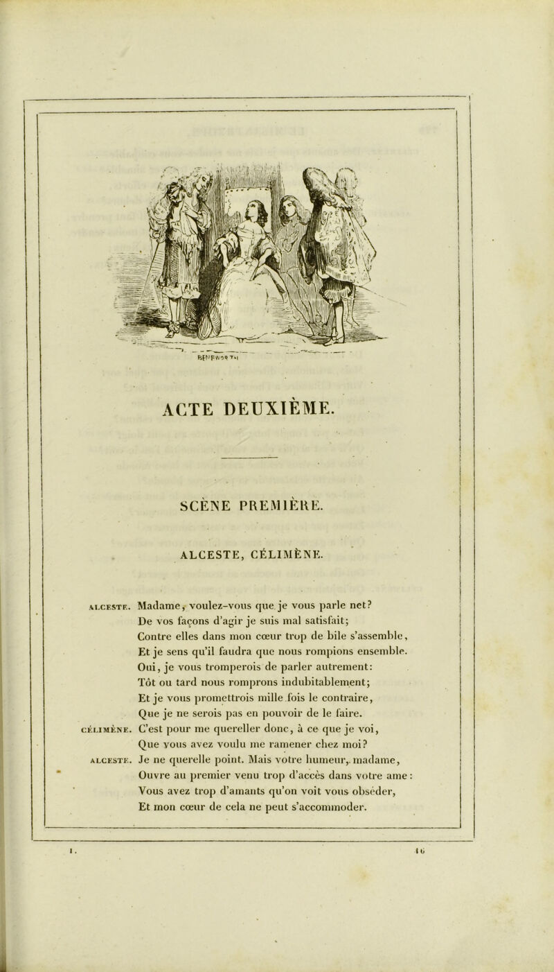 BfNFWOUTti ACTE DEUXIÈME. SCÈNE PREMIÈRE. ALCESTE, CÉLIMÈNE. ju.ceste. Madame, voulez-vous que je vous parle net? De vos façons d’agir je suis mal satisfait; Contre elles dans mon cœur trop de bile s’assemble, Et je sens qu’il faudra que nous rompions ensemble. Oui, je vous tromperois de parler autrement: Tôt ou tard nous romprons indubitablement; Et je vous promettrois mille fois le contraire, Que je ne serois pas en pouvoir de le faire. célimène. C’est pour me quereller donc, à ce que je voi, Que vous avez voulu me ramener chez moi? alceste. Je ne querelle point. Mais votre humeur,, madame, Ouvre au premier venu trop d’accès dans votre ame : Vous avez trop d’amants qu’on voit vous obséder. Et mon cœur de cela ne peut s’accommoder.