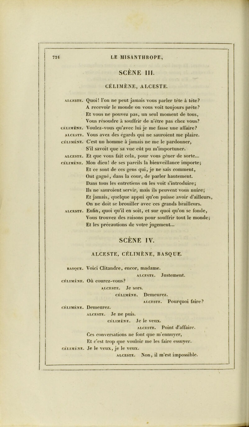 ALCESTE. CELI MÈNE. ALCESTE. CÉLI MÈNE. ALCESTE. CÉLIMÈNE. ALCESTE. BASQUE. CÉLIMÈNE. CÉLIMÈNE. CÉLIMÈNE. SCÈNE III. CÉLIMÈNE, ALCESTE. Quoi! l’on ne peut jamais vous parler tête à tète? À recevoir le monde on vous voit toujours prête? Et vous ne pouvez pas, un seul moment de tous, Vous résoudre à souffrir de n’ètre pas chez vous? Voulez-vous cju’avec lui je me fasse une affaire? Vous avez des égards qui ne sauroient me plaire. C’est un homme à jamais ne me le pardonner, S’il savoit que sa vue eût pu m’importuner. Et que vous fait cela, pour vous gêner de sorte... Mon dieu! de ses pareils la bienveillance importe; Et ce sont de ces gens qui, je ne sais comment, Ont gagné, dans la cour, de parler hautement. Dans tous les entretiens on les voit s’introduire; Ils ne sauroient servir, mais ils peuvent vous nuire; Et jamais., quelque appui qu’on puisse avoir d’ailleurs, On ne doit se brouiller avec ces grands brailleurs. Enfin, quoi qu’il en soit, et sur quoi qu’on se fonde, Vous trouvez des raisons pour souffrir tout le monde; Et les précautions de votre jugement... SCÈNE IV. ALCESTE, CÉLIMÈNE, BASQUE. Voici Clitandre, encor, madame. Alceste. Justement. Où courez-vous? ALCESTE. Je sors. célimène. Demeurez. ai.ceste. Pourquoi faire? Demeurez. alceste. Je ne puis. célimène. Je le veux. alceste. Point d’affaire. Ces conversations ne font que m’ennuyer, Et c’est trop que vouloir me les faire essuyer. Je le veux, je le veux. alceste. Non, il m’est impossible.