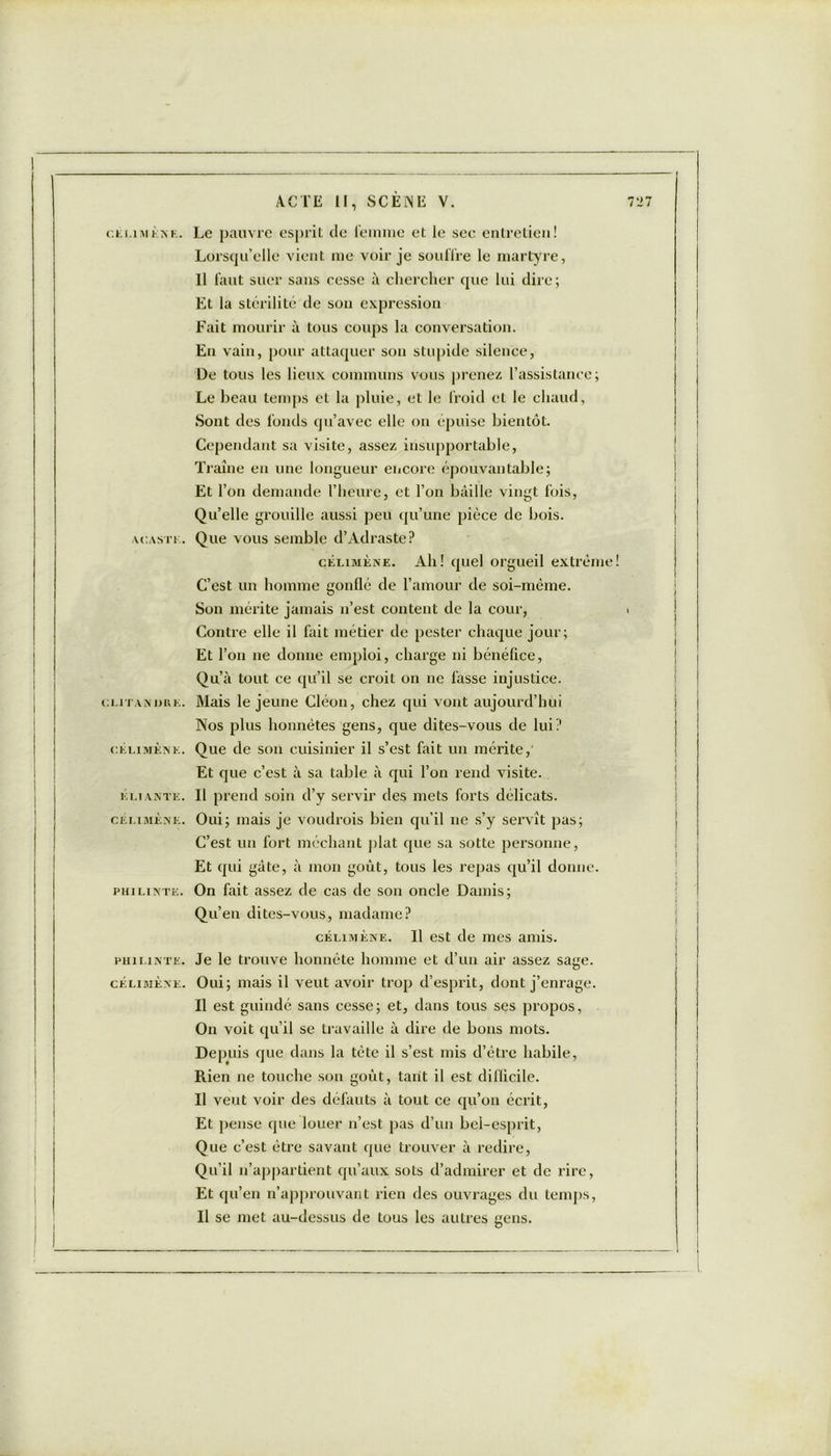 CELIMENE. A CA SI' 1 . CUTAMIRK. ELI ANTE. célimène. PHILINTE. PHILINTE. CÉLIMÈNE. Le pauvre esprit de lemme et le sec entretien! Lorsqu’elle vient me voir je souffre le martyre, Il faut suer sans cesse à chercher que lui dire; Et la stérilité de son expression Fait mourir à tous coups la conversation. En vain, pour attaquer son stupide silence, De tous les lieux communs vous prenez l’assistance; Le beau temps et la pluie, et le froid et le chaud, Sont des fonds qu’avec elle on épuise bientôt. Cependant sa visite, assez insupportable, Traîne en une longueur encore épouvantable; Et r on demande l’heure, et l’on bâille vingt fois, Qu’elle grouille aussi peu qu’une pièce de bois. Que vous semble d’Adraste? célimène. Ah! quel orgueil extrême! C’est un homme gonflé de l’amour de soi-même. Son mérite jamais n’est content de la cour, Contre elle il fait métier de pester chaque jour; Et l’on ne donne emploi, charge ni bénéfice, Qu’à tout ce qu’il se croit on ne fasse injustice. Mais le jeune Cléon, chez qui vont aujourd’hui Nos plus honnêtes gens, que dites-vous de lui? Que de son cuisinier il s’est fait un mérite, Et que c’est à sa table à qui l’on rend visite. Il prend soin d’y servir des mets forts délicats. Oui; mais je voudrois bien qu’il ne s’y servît pas; C’est un fort méchant plat que sa sotte personne, Et qui gâte, à mon goût, tous les repas qu’il donne. On fait assez de cas de son oncle Damis; Qu’en dites-vous, madame? célimène. Il est de mes amis. Je le trouve honnête homme et d’un air assez sage. Oui; mais il veut avoir trop d’esprit, dont j’enrage. Il est guindé sans cesse; et, dans tous ses propos, On voit qu’il se travaille à dire de bons mots. Depuis que dans la tète il s’est mis d’être habile, Rien ne touche son goût, tant il est difficile. Il veut voir des défauts à tout ce qu’on écrit, Et pense que louer n’est pas d’un bel-esprit, Que c’est être savant que trouver à redire, Qu’il n’appartient qu’aux sots d’admirer et de rire, Et qu’en n’approuvant rien des ouvrages du temps, Il se met au-dessus de tous les autres gens.