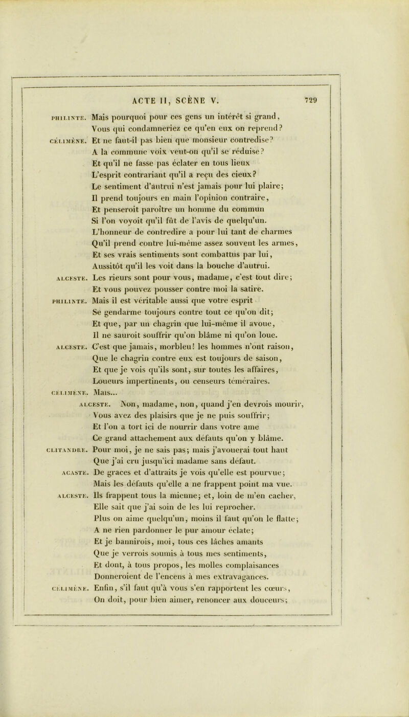 phii.inte. Mais pourquoi pour ces gens un intérêt si grand, Vous qui condamneriez ce qu’en eux on reprend ? céi.imènf.. Et ne faut-il pas bien que monsieur contredise? A la commune voix veut-on qu’il se réduise? Et qu’il ne fasse pas éclater en tous lieux L’esprit contrariant qu’il a reçu des cieux? Le sentiment d’autrui n’est jamais pour lui plaire; Il prend toujours en main l’opinion contraire, Et penseroit paroître un homme du commun Si l’on voyoit qu’il fût de l’avis de quelqu’un. L’honneur de contredire a pour lui tant de charmes Qu’il prend contre lui-même assez souvent les armes, Et ses vrais sentiments sont combattus par lui, Aussitôt qu’il les voit dans la bouche d’autrui. alceste. Les rieurs sont pour vous, madame, c’est tout dire; Et vous pouvez pousser contre moi la satire. PHiLisTE. Mais il est véritable aussi que votre esprit Se gendarme toujours contre tout ce qu’on dit; Et que, par un chagrin que lui-même il avoue, Il ne sauroit souffrir qu’on blâme ni qu’on loue. alceste. C’est que jamais, morbleu! les hommes n’ont raison, Que le chagrin contre eux est toujours de saison, Et que je vois qu’ils sont, sur toutes les affaires, Loueurs impertinents, ou censeurs téméraires. cei.imène. Mais... alceste. Non, madame, non, quand j’en devrois mourir, Vous avez des plaisirs que je ne puis souffrir; Et l’on a tort ici de nourrir dans votre ame Ce grand attachement aux défauts qu’on y blâme. clitaxdue. Pour moi, je ne sais pas; mais j’avouerai tout haut Que j’ai cru jusqu’ici madame sans défaut. acaste. De grâces et d’attraits je vois qu’elle est pourvue; Mais les défauts qu’elle a ne frappent point ma vue. alceste. Ils frappent tous la mienne; et, loin de m’en cacher, Elle sait que j’ai soin de les lui reprocher. Plus on aime quelqu’un, moins il faut qu’on le flatte; A ne rien pardonner le pur amour éclate; Et je bannirois, moi, tous ces lâches amants Que je verrais soumis à tous mes sentiments, Et dont, à tous propos, les molles complaisances Donneraient de l’encens à mes extravagances, ci.i.imène. Enfin, s’il faut qu’à vous s’en rapportent les cœurs, On doit, pour bien aimer, renoncer aux douceurs;