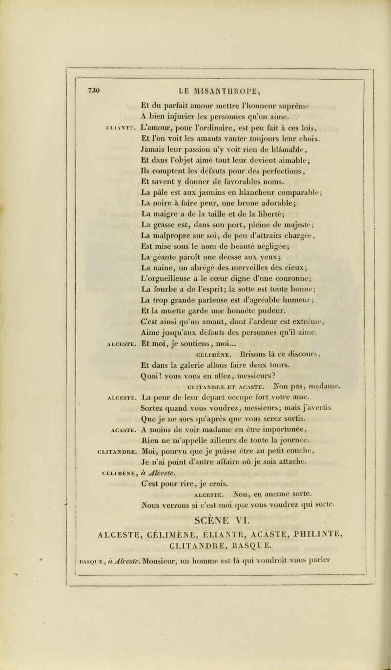 Et du parfait amour mettre l’honneur suprême A bien injurier les personnes qu’on aime. éliantk. L’amour, pour l’ordinaire, est peu fait à ces lois, Et l’on voit les amants vanter toujours leur choix. Jamais leur passion n’y voit rien de blâmable, Et dans l’objet aimé tout leur devient aimable; Ils comptent les défauts pour des perfections, Et savent y donner de favorables noms. La pâle est aux jasmins en blancheur comparable; La noire à faire peur, une brune adorable; La maigre a de la taille et de la liberté; La grasse est, dans son port, pleine de majesté; La malpropre sur soi, de peu d’attraits chargée, Est mise sous le nom de beauté négligée; La géante paraît une déesse aux yeux; La naine, un abrégé des merveilles des cieux; L’orgueilleuse a le cœur digne d’une couronne; La fourbe a de l’esprit; la sotte est toute bonne; La trop grande parleuse est d’agréable humeur; Et la muette garde une honnête pudeur. C’est ainsi qu’un amant, dont l’ardeur est extrême, Aime jusqu’aux défauts des personnes qu’il aime. alceste. Et moi, je soutiens, moi... célimène. Brisons là ce discours, Et dans la galerie allons faire deux tours. Quoi! vous vous en allez, messieurs? clitandre et acaste. Non pas, madame. alceste. La peur de leur départ occupe fort votre aine. Sortez quand vous voudrez, messieurs; mais j’avertis Que je ne sors qu’après que vous serez sortis. acaste. A moins de voir madame en être importunée, Rien ne m’appelle ailleurs de toute la journée. clitanüre. Moi, pourvu que je puisse être au petit couche, Je n’ai point d’autre affaire où je sois attaché. célimène, a Alceste. C’est pour rire, je crois. alceste. Non, en aucune sorte. Nous verrons si c’est moi que vous voudrez qui sorte. SCÈNE VI. ALCESTE, CÉLIMÈNE, ÉLIANTE, ACASTE, PHILINTE CLITANDRE, BASQUE. nasquF., à. Alceste. Monsieur, un homme est là qui voudrait vous parler