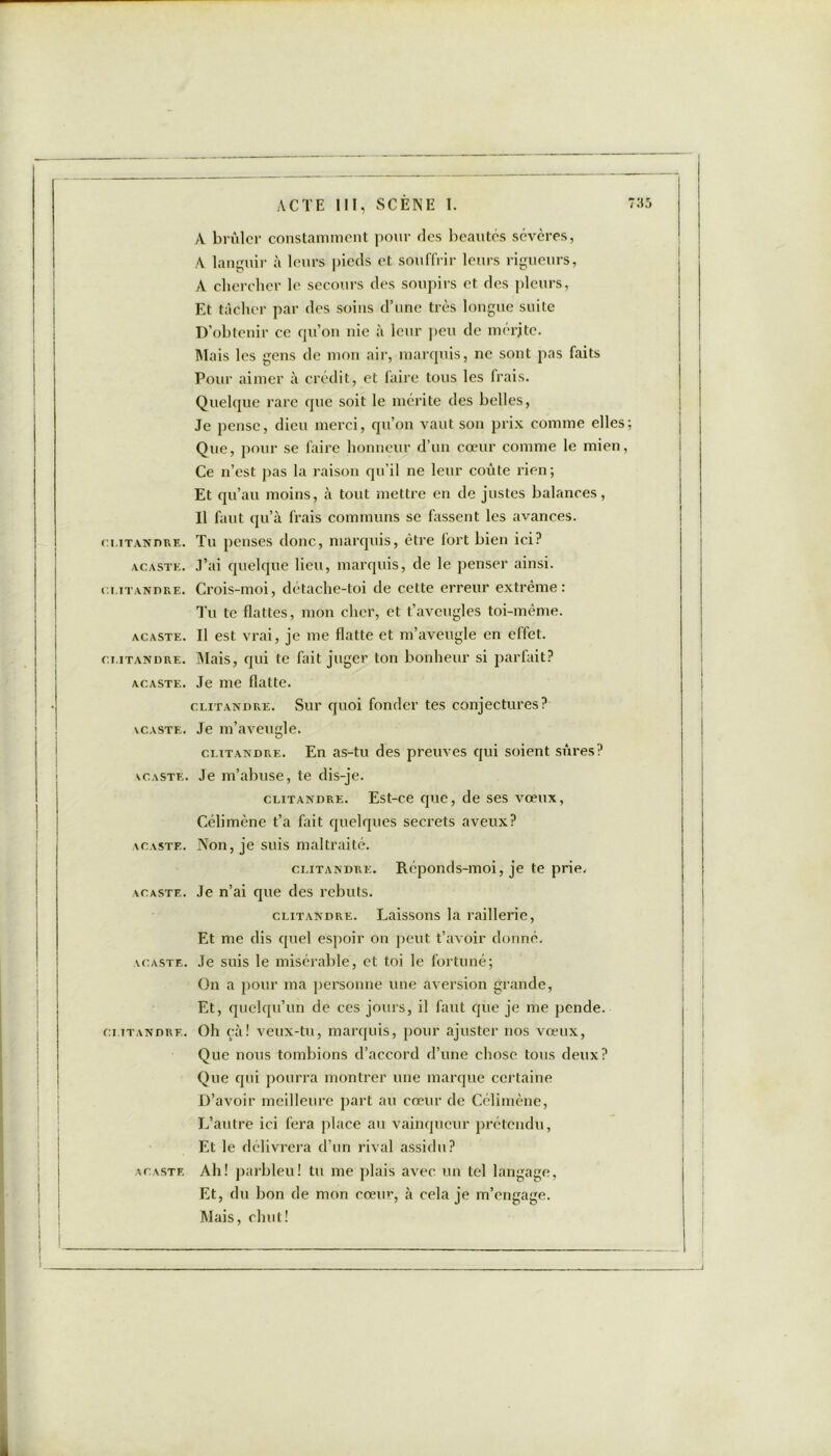 CLITANDRE. ACASTE. CLITANDRE. ACASTE. CTITANDRE. ACASTE. \CASTE. VCASTE. ACASTE. ACASTE. VCASTE. CTITANDRE. ACASTE ACTE III, SCÈNE I. A brûler constamment pour des beautés scvcres, A languir à leurs pieds et souffrir leurs rigueurs, A chercher le secours des soupirs et des pleurs, Et tâcher par des soins d’une très longue suite D’obtenir ce qu’on nie à leur peu de mérite. Mais les gens de mon air, marquis, ne sont pas faits Pour aimer à crédit, et faire tous les frais. Quelque rare que soit le mérite des belles, Je pense, dieu merci, qu’on vaut son prix comme elles Que, pour se faire honneur d’un cœur comme le mien, Ce n’est pas la raison qu’il ne leur coûte rien; Et qu’au moins, à tout mettre en de justes balances, Il faut qu’à frais communs se fassent les avances. Tu penses donc, marquis, être fort bien ici? J’ai quelque lieu, marquis, de le penser ainsi. Crois-moi, détache-toi de cette erreur extrême: Tu te flattes, mon cher, et t’aveugles toi-même. Il est vrai, je me flatte et m’aveugle en effet. Mais, qui te fait juger ton bonheur si parfait? Je me flatte. clitandre. Sur quoi fonder tes conjectures? Je m’aveugle. clitandre. En as-tu des preuves qui soient sûres? Je m’abuse, te dis-je. clitandre. Est-ce que, de ses vœux, Célimène t’a fait quelques secrets aveux? Non, je suis maltraité. clitandre. Réponds-moi, je te prie. Je n’ai que des rebuts. clitandre. Laissons la raillerie, Et me dis quel espoir on peut t’avoir donné. Je suis le misérable, et toi le fortuné; On a pour ma personne une aversion grande, Et, quelqu’un de ces jours, il faut que je me pende. Oh çà! veux-tu, marquis, pour ajuster nos vœux, Que nous tombions d’accord d’une chose tous deux? Que qui pourra montrer une marque certaine D’avoir meilleure part au cœur de Célimène, L’autre ici fera place au vainqueur prétendu, Et le délivrera d’un rival assidu? Ah! parbleu! tu me plais avec un tel langage, Et, du bon de mon cœur, à cela je m’engage. Mais, chut!