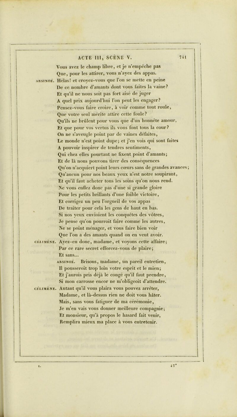 Vous avez le champ libre, et je n’empêche pas Que, pour les attirer, vous n’ayez des appas. arsinok. Hélas! et croyez-vous que l’on se mette en peine De ce nombre d’amants dont vous faites la vaine? Et qu’il ne nous soit pas fort aisé de juger A quel prix aujourd’hui l’on peut les engager? Pensez-vous faire croire, à voir comme tout roule, Que votre seul mérite attire cette foule? Qu’ils ne brûlent pour vous que d’un honnête amour, Et que pour vos vertus ils vous font tous la cour? On ne s’aveugle point par de vaines défaites, Le monde n’est point dupe; et j’en vois qui sont faites A pouvoir inspirer de tendres sentiments, Qui chez elles pourtant ne fixent point d’amants; Et de là nous pouvons tirer des conséquences Qu’on n’acquiert point leurs cœurs sans de grandes avances ; Qu’aucun pour nos beaux yeux n’est notre soupirant, Et qu’il faut acheter tous les soins qu’on nous rend. Ne vous enflez donc pas d’une si grande gloire Pour les petits brillants d’une foible victoire, Et corrigez un peu l’orgueil de vos appas De traiter pour cela les gens de haut en bas. Si nos yeux envioient les conquêtes des vôtres, Je pense qu’on pourroit faire comme les autres, Ne se point ménager, et vous faire bien voir Que l’on a des amants quand on en veut avoir. ckmmèke. Ayez-en donc, madame, et voyons cette affaire; Par ce rare secret efforcez-vous de plaire; Et sans... arsinoé. Brisons, madame, un pareil entretien, Il pousseroit trop loin votre esprit et le mien; Et j’aurois pris déjà le congé qu’il faut prendre, Si mon carrosse encor ne m’obligeoit d’attendre. cklimène. Autant qu’il vous plaira vous pouvez arrêter, Madame, et là-dessus rien ne doit vous hâter. Mais, sans vous fatiguer de ma cérémonie. Je m’en vais vous donner meilleure compagnie; Et monsieur, qu’à propos le hasard fait venir, Remplira mieux ma place à vous entretenir.