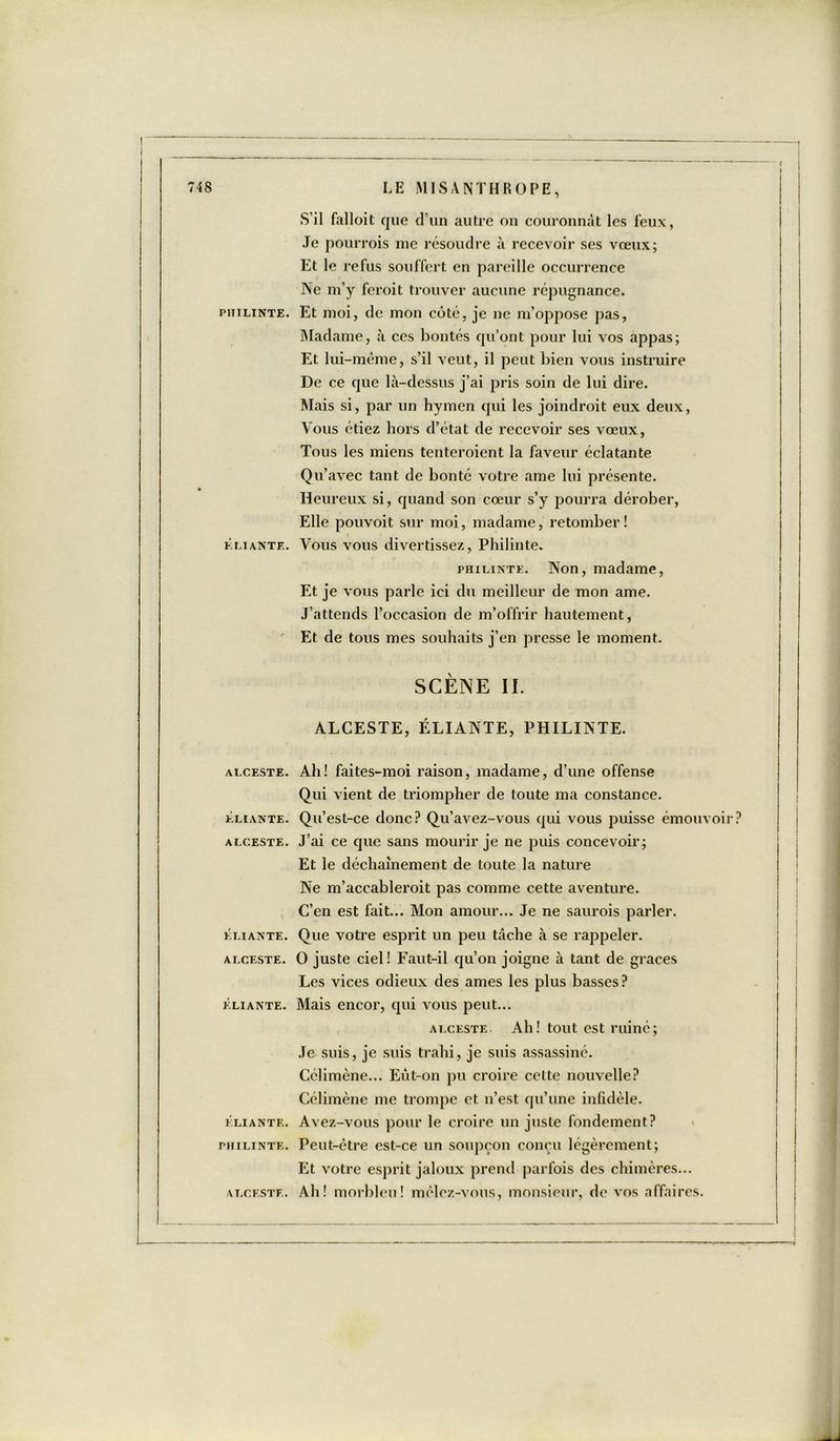 S’il falloit que d’un autre on couronnât les feux, Je pourrais me résoudre à recevoir ses vœux; Et le refus souffert en pareille occurrence Ne m’y fcroit trouver aucune répugnance. philinte. Et moi, de mon côté, je ne m’oppose pas, Madame, à ces bontés qu’ont pour lui vos appas; Et lui-même, s’il veut, il peut bien vous instruire De ce que là-dessus j’ai pris soin de lui dire. Mais si, par un hymen qui les joindrait eux deux, Vous étiez hors d’état de recevoir ses vœux, Tous les miens tenteraient la faveur éclatante Qu’avec tant de bonté votre ame lui présente. Heureux si, quand son cœur s’y pourra dérober, Elle pouvoit sur moi, madame, retomber! f.liante. Vous vous divertissez, Philinte. philinte. Non, madame, Et je vous parle ici du meilleur de mon ame. J’attends l’occasion de m’offrir hautement, Et de tous mes souhaits j’en presse le moment. SCÈNE II. ALCESTE, ÉLIANTE, PHILINTE. ALCESTE. ELIANTE. ALCESTE. ÉLIANTE. ALCESTE. ÉLIANTE. ÉLIANTE. PHILINTE. ALCESTE. Ah! faites-moi raison, madame, d’une offense Qui vient de triompher de toute ma constance. Qu’est-ce donc? Qu’avez-vous qui vous puisse émouvoir J’ai ce que sans mourir je ne puis concevoir; Et le déchaînement de toute la nature Ne m’accableroit pas comme cette aventure. C’en est fait... Mon amour... Je ne saurais parler. Que votre esprit un peu tâche à se rappeler. O juste ciel! Faut-il qu’on joigne à tant de grâces Les vices odieux des âmes les plus basses? Mais encor, qui vous peut... alceste Ah! tout est ruiné; Je suis, je suis trahi, je suis assassiné. Célimène... Eût-on pu croire cette nouvelle? Célimène me trompe et n’est qu’une infidèle. Avez-vous pour le croire un juste fondement? Peut-être est-ce un soupçon conçu légèrement; Et votre esprit jaloux prend parfois des chimères... Ah! morbleu! mêlez-vous, monsieur, de vos affaires.