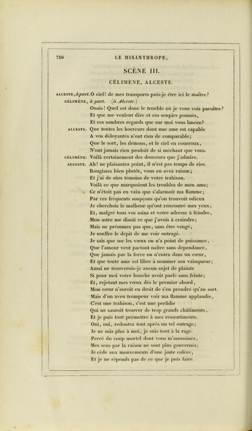 SCÈNE III. CÉLIMËNE, ALCESTE. alceste,àpart. O ciel! de mes transports puis-je être ici le maître? célimène, h part. (h Alceste.) Ouais! Quel est donc le trouble où je vous vois paraître? Et que me veulent dire et ces soupirs poussés, Et ces sombres regards que sur moi vous lancez? alceste. Que toutes les horreurs dont une ame est capable A vos déloyautés n’ont rien de comparable; Que le sort, les démons, et le ciel en courroux, N’ont jamais rien produit de si méchant que vous. célimène. Voilà certainement des douceurs que j’admire. alceste. Ah! ne plaisantez point, il n’est pas temps de rire. Rougissez bien plutôt, vous en avez raison; Et j’ai de sûrs témoins de votre trahison. Voilà ce que marquoient les troubles de mon ame; Ce n’étoit pas en vain que s’alarmoit ma flamme; Par ces fréquents soupçons qu’on trouvoit odieux Je cherchois le malheur qu’ont rencontre mes yeux; Et, malgré tous vos soins et votre adresse à feindre, Mon astre me disoit ce que j’avois à craindre; Mais ne présumez pas que, sans être vengé, Je souffre le dépit de me voir outragé. Je sais que sur les vœux on n’a point de puissance, Que l’amour veut partout naître sans dépendance, Que jamais par la force on n’entra dans un cœur, Et que toute ame est libre à nommer son vainqueur; Aussi ne trouverois-je aucun sujet de plainte Si pour moi votre bouche avoit parlé sans .feinte; Et, rejetant mes vœux dès le premier abord , Mon cœur n’auroit eu droit de s’en prendre qu’au sort. Mais d’un aveu trompeur voir ma flamme applaudie, C’est une trahison, c’est une perfidie Qui ne sauroit trouver de trop grands châtiments, Et je puis tout permettre à mes ressentiments. Oui, oui, redoutez tout après un tel outrage; Je ne suis plus à moi, je suis tout à la rage. Percé du coup mortel dont vous m’assassinez, Mes sens par la raison ne sont plus gouvernés; Je cède aux mouvements d’une juste colère, Et je ne réponds pas de ce que je puis faire.