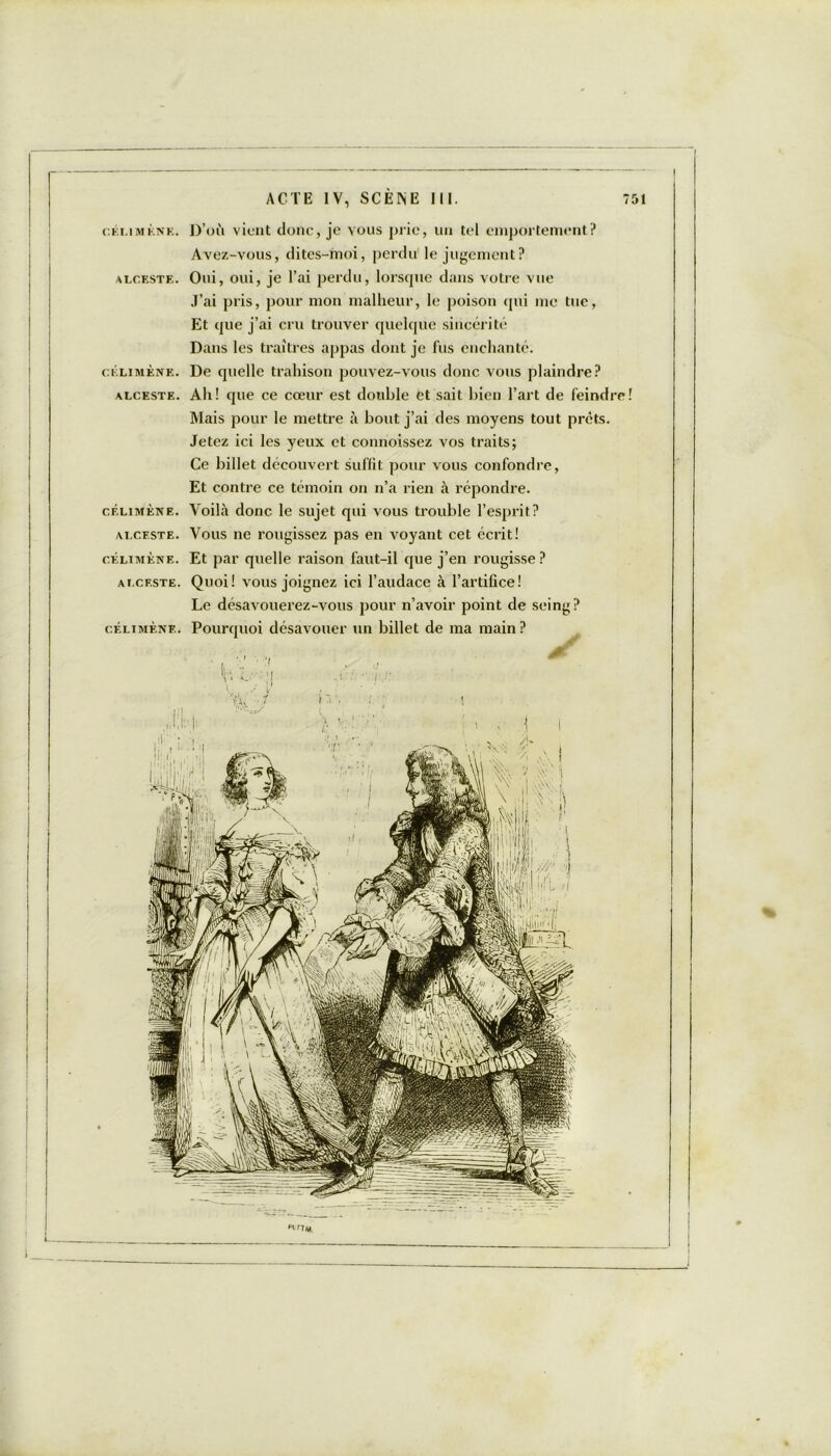 célimène. D’où vient donc, je vous prie, un tel emportement? Avez-vous, dites-rnoi, perdu le jugement? alceste. Oui, oui, je l’ai perdu, lorscpie dans votre vue J’ai pris, pour mon malheur, le poison qui me tue, Et que j’ai cru trouver quelque sincérité Dans les traîtres appas dont je fus enchanté. célimène. De quelle trahison pouvez-vous donc vous plaindre? alceste. Ah! que ce cœur est double et sait bien l’art de feindre! Mais pour le mettre à bout j’ai des moyens tout prêts. Jetez ici les yeux et connoissez vos traits; Ce billet découvert suffit pour vous confondre, Et contre ce témoin on n’a rien à répondre. célimène. Voilà donc le sujet qui vous trouble l’esprit? alceste. Vous ne rougissez pas en voyant cet écrit! célimène. Et par quelle raison faut-il que j’en rougisse? alceste. Quoi! vous joignez ici l’audace à l’artifice! Le désavouerez-vous pour n’avoir point de seing? célimène. Pourquoi désavouer un billet de ma main?