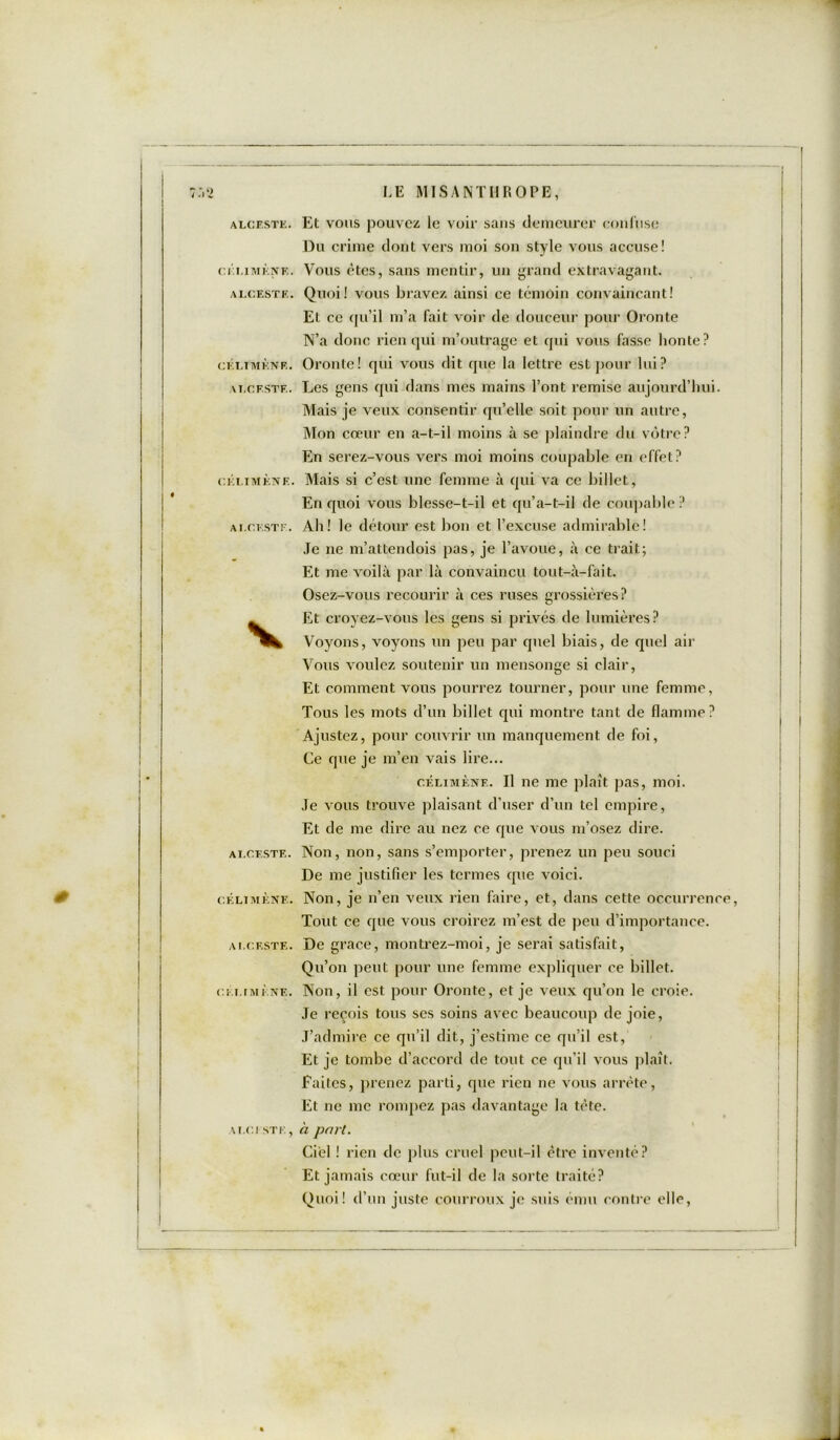 CÉLIMÈNE. ALCESTE. CÉLIMÈNE. VLCF.STF.. C ÉLIMÈNE. ALCESTE. ALCESTE. CÉLIMÈNE. ALCESTE. CÉLIMÈNE. ALCESTE, LE MISANTHROPE, Du crime dont vers moi son style vous accuse! Vous êtes, sans mentir, un grand extravagant. Quoi! vous bravez ainsi ce témoin convaincant! Et ce qu’il m’a fait voir de douceur pour Oronte N’a donc rien qui m’outrage et qui vous fasse honte? Oronte! qui vous dit que la lettre est pour lui? Les gens qui dans mes mains l’ont remise aujourd’hui. Mais je veux consentir qu’elle soit pour un autre, Mon cœur en a-t-il moins à se plaindre du vôtre? En serez-vous vers moi moins coupable en effet? Mais si c’est une femme à qui va ce billet. En quoi vous blesse-t-il et qu’a-t-il de coupable? Ah! le détour est bon et l’excuse admirable! Je ne m’attendois pas, je l’avoue, à ce trait; Et me voilà par là convaincu tout-à-fait. Osez-vous recourir à ces ruses grossières? Et croyez-vous les gens si privés de lumières? Voyons, voyons un peu par quel biais, de quel air Vous voulez soutenir un mensonge si clair, Et comment vous pourrez tourner, pour une femme, Tous les mots d’un billet qui montre tant de flamme? Ajustez, pour couvrir un manquement de foi, Ce que je m’en vais lire... cÉLiMÈNF.. Il ne me plaît pas, moi. Je vous trouve plaisant d’user d’un tel empire, Et de me dire au nez ce que vous m’osez dire. Non, non, sans s’emporter, prenez un peu souci De me justifier les termes que voici. Non, je n’en veux rien faire, et, dans cette occurrence, Tout ce que vous croirez m’est de peu d’importance. De grâce, montrez-moi, je serai satisfait, Qu’on peut pour une femme expliquer ce billet. Non, il est pour Oronte, et je veux qu’on le croie. Je reçois tous ses soins avec beaucoup de joie, J’admire ce qu’il dit, j’estime ce qu’il est, Et je tombe d’accord de tout ce qu’il vous plaît. Faites, prenez parti, que rien ne vous arrête, Et ne me rompez pas davantage la tète. h pari. Ciel ! rien de plus cruel peut-il être inventé? Et jamais cœur fut-il de la sorte traité? Quoi! d’un juste courroux je suis ému contre elle,