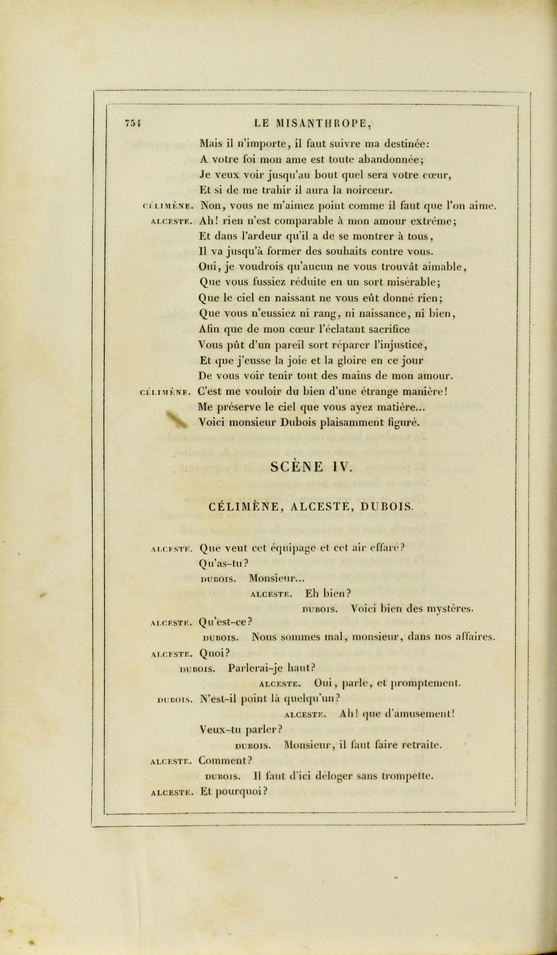 Mais il n’importe, il faut suivre ma destinée: A votre foi mon ame est toute abandonnée; Je veux voir jusqu’au bout quel sera votre cœur, Et si de me trahir il aura la noirceur. cilimène. Non, vous ne m’aimez point comme il faut que l’on aime. alceste. Ab! rien n’est comparable «A mon amour extrême; Et dans l’ardeur qu’il a de se montrer à tous, Il va jusqu’à former des souhaits contre vous. Oui, je voudrais qu’aucun ne vous trouvât aimable, Que vous fussiez réduite en un sort misérable; Que le ciel en naissant ne vous eût donné rien; Que vous n’eussiez ni rang, ni naissance, ni bien, Afin que de mon cœur l’éclatant sacrifice Vous pût d’un pareil sort réparer l’injustice, Et que j’eusse la joie et la gloire en ce jour De vous voir tenir tout des mains de mon amour. céi.imène. C’est me vouloir du bien d’une étrange manière! Me préserve le ciel que vous ayez matière... \ Voici monsieur Dubois plaisamment figuré. SCÈNE IV. CÉLIMÈNE, ALCESTE, DUBOIS. alceste. Que veut cet équipage et cet air effaré? Qu’as-tu ? dubois. Monsieur... alceste. Eh bien? miBois. Voici bien des mystères. alceste. Qu’est-ce? dubois. Nous sommes mal, monsieur, dans nos affaires. ALCESTE. Quoi? dubois. Parlerai-je haut? alceste. Oui, parle, et promptement. dubois. N’esl-il point là quelqu’un? alceste. Ab! que d’amusement! Veux-tu parler? dubois. Monsieur, il faut faire retraite. alceste. Comment? dubois. Il faut d’ici déloger sans trompette. alceste. Et pourquoi?