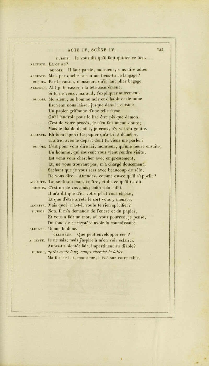 ALCESTE. DUBOIS. A l.C ESTE. DUBOIS. A 1.0 U ST K. DUBOIS. ALCESTE. DUBOIS. ALCESTE. DUBOIS. ALCESTE. ALCESTE. DUBOIS, ACTE IV, SCÈNE IV. 75 dubois. Je vous dis qu’il faut quitter ce lieu. dubois. Il faut partir, monsieur, sans dire adieu. Mais par quelle raison me tiens-tu ce langage? Par la raison, monsieur, qu’il faut plier bagage. Ali! je te casserai la tète assurément, Si tu ne veux, maraud, t’expliquer autrement. Monsieur, un homme noir et d’habit et de mine Est venu nous laisser jusque dans la cuisine Un papier griffonné d’une telle façon Qu’il faudrait pour le lire être pis que démon. C’est de votre procès, je n’en fais aucun doute; Mais le diable d’enfer, je crois, n’y verrait goutte. Eh bien! quoi? Ce papier qu’a-t-il à démêler, Traître, avec le départ dont tu viens me parler? C’est pour vous dire ici, monsieur, qu’une heure ensuite, Un homme, qui souvent vous vient rendre visite, Est venu vous chercher avec empressement, Et, ne vous trouvant pas, m’a chargé doucement, Sachant que je vous sers avec beaucoup de zèle, De vous dire... Attendez, comme est-ce qu’il s’appelle? Laisse là son nom, traître, et dis ce qu’il t’a dit. C’est un de vos amis; enfin cela suffit. Il m’a dit que d’ici votre péril vous chasse, Et que d’être arrêté le sort vous y menace. Mais quoi! n’a-t-il voulu te rien spécifier? Non. Il m’a demandé de l’encre et du papier, Et vous a fait un mot, où vous pourrez, je pense, Du fond de ce mystère avoir la counoissance. Doune-le donc. célimènf.. Que peut envelopper ceci? Je ne sais; mais j’aspire à m’en voir éclairci. Auras-tu bientôt fait, impertinent au diable? après avoir long-temps cherché le billet. Ma foi! je l’ai, monsieur, laissé sur votre table.