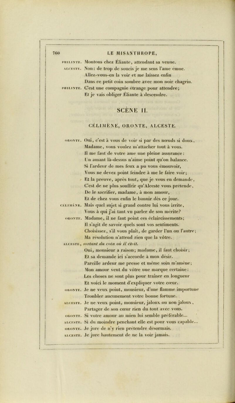 PM ll.INTE. A LC. EST K. PII ILINTK. oRovri:. Ci l.I M È.NE. OROA'TE. ALCESTE, OBONTE. ALCESTE. OBONTE. ALCESTE. OBONTE. ALCESTE. LE MISANTHROPE, Montons chez Élianle, attendant sa venue. Non: de trop de soucis je me sens l’aine émue. Allez-vous-en la voir et me laissez enfin Dans ce petit coin sombre avec mon noir chagrin. C’est une compagnie étrange pour attendre; Et je vais obliger Éliante à descendre. SCÈNE II. CÉLIJVJ EN E, ORONTE, ALCESTE. Oui, c’est à vous de voir si par des nœuds si doux, Madame, vous voulez m’attacher tout à vous. Il me faut de votre ame une pleine assurance: Lu amant là-dessus n’aime point qu’on balance. Si l’ardeur de mes leux a pu vous émouvoir, Vous ne devez point feindre à me le faire voir; Et la preuve, après tout, que je vous en demande, C’est de 11e plus souffrir qu’Alceste vous prétende. De le sacrifier, madame, à mon amour, Et de chez vous enfin le bannir dès ce jour. Mais quel sujet si grand contre lui vous irrite. Vous à qui j’ai tant vu parler de son mérite? Madame, il ne faut point ces éclaircissements; Il s’agit de savoir quels sont vos sentiments. Choisissez, s’il vous plaît, de garder l’un ou l’autre; Ma résolution n’attend rien que la vôtre. sortant du coin où il était. Oui, monsieur a raison; madame, il faut choisir; Et sa demande ici s’accorde à mon désir. Pareille ardeur me presse et même soin m’amène; Mon amour veut du vôtre une marque certaine: Les choses 11e sont plus pour traîner en longueur Et voici le moment d’expliquer votre cœur. Je ne veux point, monsieur, d’une flamme importune Troubler aucunement votre bonne fortune. Je 11e veux point, monsieur, jaloux ou non jaloux, Partager de son cœur rien du tout avec vous. Si votre amour au mien lui semble préférable... Si du moindre penchant elle est pour vous capable... Je jure de n’y rien prétendre désormais. Je jure hautement de 11e la voir jamais.