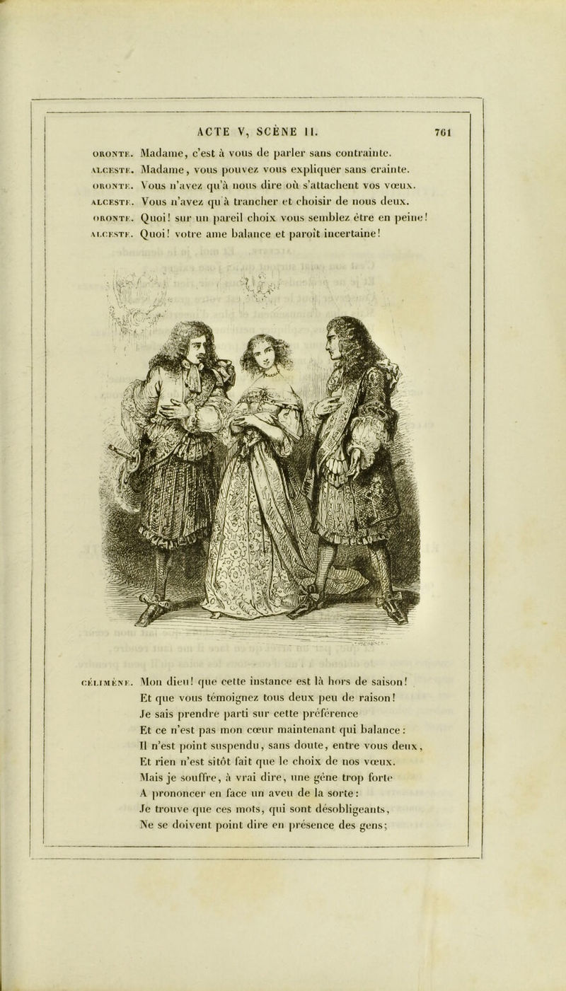 oronte. Madame, c’est à vous de parler sans contrainte. alceste. Madame, vous pouvez vous expliquer sans crainte. oronte. Vous n’avez qu’à nous dire où s’attachent vos vœux. alceste. Vous n’avez qu à trancher et choisir de nous deux. oronte. Quoi! sur un pareil choix vous semblez être en peine alceste. Quoi! votre ame balance et paroit incertaine! célimène. Mon dieu! que cette instance est là hors de saison! Et que vous témoignez tous deux peu de raison ! Je sais prendre parti sur cette préférence Et ce n’est pas mon cœur maintenant qui balance: Il n’est point suspendu, sans doute, entre vous deux, Et rien n’est sitôt fait que le choix de nos vœux. Mais je souffre, à vrai dire, une gène trop forte A prononcer en face un aveu de la sorte : Je trouve que ces mots, qui sont désobligeants, Ne se doivent point dire en présence des gens;