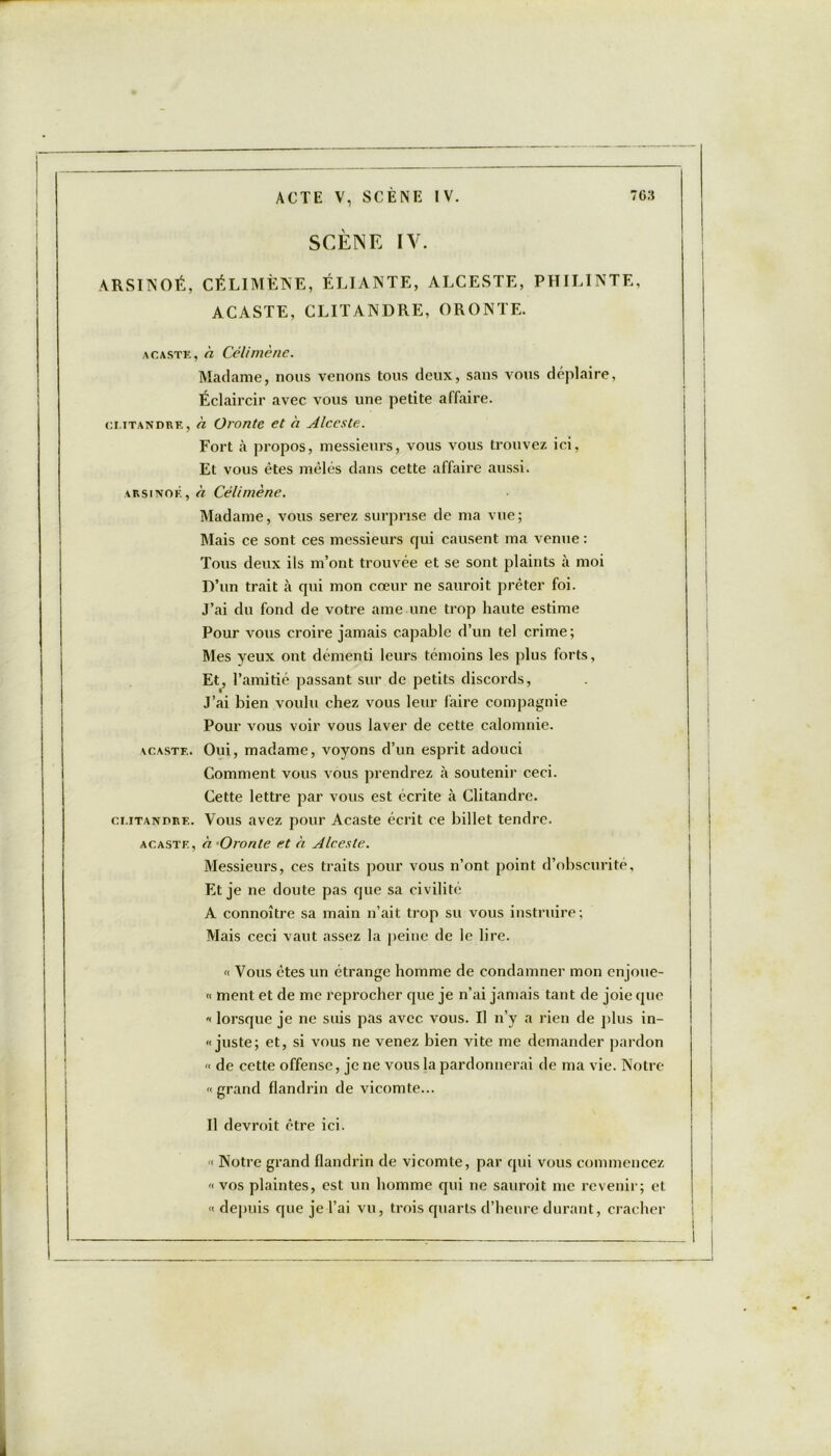 SCÈNE IV. ARSINOÉ, CÉLIMÈNE, ÉLIANTE, ALCESTE, PHILINTE, ACASTE, CLITANDRE, ORONTE. acaste, a Célimène. Madame, nous venons tous deux, sans vous déplaire, Éclaircir avec vous une petite affaire. ci.iTANDRE, à Oronte et à Alceste. Fort à propos, messieurs, vous vous trouvez ici, Et vous êtes mêlés dans cette affaire aussi. arsinof. , à Célimène. Madame, vous serez surprise de ma vue; Mais ce sont ces messieurs qui causent ma venue : Tous deux ils m’ont trouvée et se sont plaints à moi D’un trait à qui mon cœur ne sauroit prêter foi. J’ai du fond de votre ame une trop haute estime Pour vous croire jamais capable d’un tel crime; Mes yeux ont démenti leurs témoins les plus forts, Et, l’amitié passant sur de petits discords, J’ai bien voulu chez vous leur faire compagnie Pour vous voir vous laver de cette calomnie. acaste. Oui, madame, voyons d’un esprit adouci Comment vous vous prendrez à soutenir ceci. Cette lettre par vous est écrite à Clitandre. cmtandre. Vous avez pour Acaste écrit ce billet tendre. acaste, à. -Oronte et h Alceste. Messieurs, ces traits pour vous n’ont point d’obscurité, Et je ne doute pas que sa civilité A connoître sa main n’ait trop su vous instruire; Mais ceci vaut assez la peine de le lire. « Vous êtes un étrange homme de condamner mon enjoue- « ment et de me reprocher que je n’ai jamais tant de joie que « lorsque je ne suis pas avec vous. Il n’y a rien de plus in- « juste; et, si vous ne venez bien vite me demander pardon « de cette offense, je ne vous la pardonnerai de ma vie. Notre grand flandrin de vicomte... Il devroit être ici. ■< Notre grand flandrin de vicomte, par qui vous commencez « vos plaintes, est un homme qui ne sauroit me revenir; et « depuis que je l’ai vu, trois quarts d’heure durant, cracher