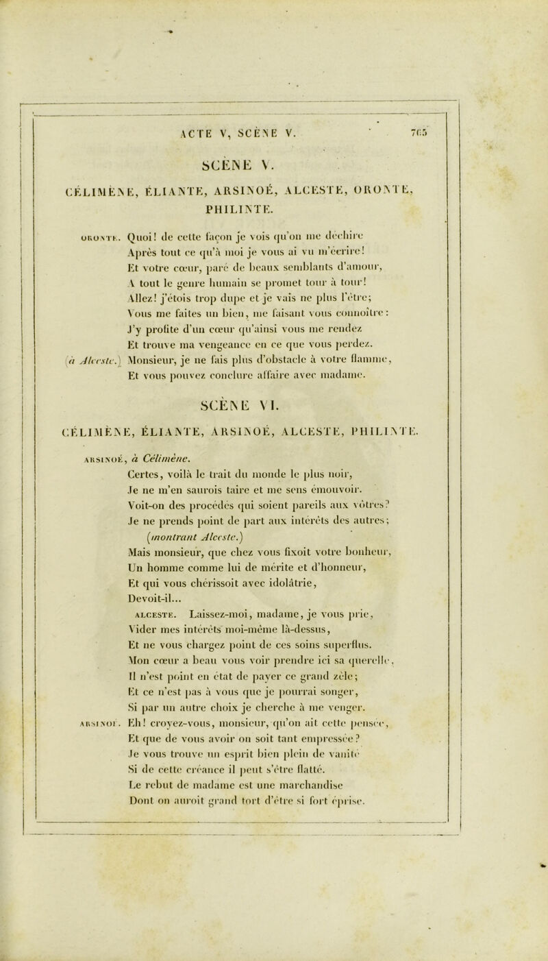SCENE V. CÉLIMËAE, ÉLIANTE, ARSINOÉ, ALCESTE, CROATE, PH ILIA TE. ur.u\TK. Quoi! de cette façon je vois qu’on nie déchire Après tout ce qu’à moi je vous ai vu m’écrire! JA votre cœur, paré de beaux semblants d’amour, V tout le genre humain se promet tour à tour! Allez! j’étois trop dupe et je vais ne plus l’ètre; Nous me faites un bien, me faisant vous connoîlrc: J’y profite d’un cœur qu’ainsi vous me rendez Et trouve ma vengeance en ce que vous perdez. a Alceste. Monsieur, je ne fais plus d’obstacle à votre flamme, Et vous pouvez conclure affaire avec madame. SCÈNE VI. CÉ LIMÉ NE, ÉLIANTE, ARSINOÉ, ALCESTE, PHILINTE. aksixoé, à Célimène. Certes, voilà le trait du monde le plus noir, Je ne m’en saurois taire et me sens émouvoir. Voit-on des procédés qui soient pareils aux vôtres? Je ne prends point de part aux intérêts des autres; [montrant Alceste.) Mais monsieur, que chez vous fixoit votre bonheur, Un homme comme lui de mérite et d’honneur, Et qui vous chérissoit avec idolâtrie, Devoit-il... alceste. Laissez-moi, madame, je vous prie, Vider mes intérêts moi-même là-dessus, Et ne vous chargez point de ces soins superflus. Mon cœur a beau vous voir prendre ici sa querelle, fl n’est point en état de payer ce grand zèle; Et ce n’est pas à vous que je pourrai songer, Si par un autre choix je cherche à me venger. AnsiNof. Eh! croyez-vous, monsieur, qu’on ait cette pensée, Et que de vous avoir on soit tant empressée? Je vous trouve un esprit bien plein de vanité Si de cette créance il peut s’etre flatté. Le rebut de madame est une marchandise Dont on aurait grand tort d’être si fort éprise.