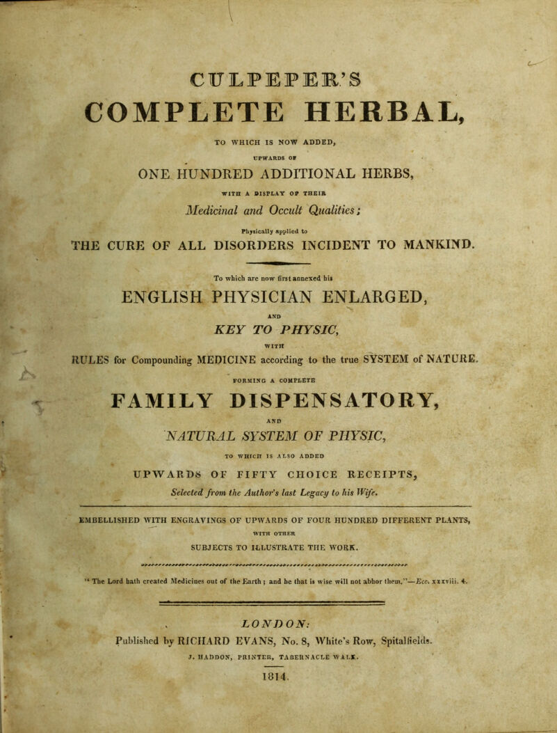 CUILPEPEIB’S COMPLETE HERBAL, TO WHICH IS NOW ADDED, UPWARDS OF ONE HUNDRED ADDITIONAL HERBS, WITH A BISFLAT 07 THEIR Medicinal and Occult Qualities; Physically applied to THE CURE OF ALL DISORDERS INCIDENT TO MANKIND. To which are now first annexed his ENGLISH PHYSICIAN ENLARGED, AND KEY TO PHYSIC, WITH RULES for Compounding MEDICINE according to the true SYSTEM of NATURE. FORMING A COHFEGTE FAMILY DISPENSATORY, AND NATURAL SYSTEM OF PHYSIC, TO WHICH IS ALSO ADDED UPWARDS OF FIFTY CHOICE RECEIPTS, Selected from the Author’s last Legacy to his Wife. EMBELLISHED WITH ENGRAVINGS OF UPWARDS OF FOUR HUNDRED DIFFERENT PLANTS, WITH OTHER SUBJECTS TO ILLUSTRATE THE WORK. '* The Lord hath created Medicines out of the Earth ; and be that is wise will not abhor them.”—Ecc, xzxviii. 4-. LONDON: Published by RICHARD EVANS, No. 8, White’s Row, Spitallields. j. haddon, printer, tabernacle walk. 1814,