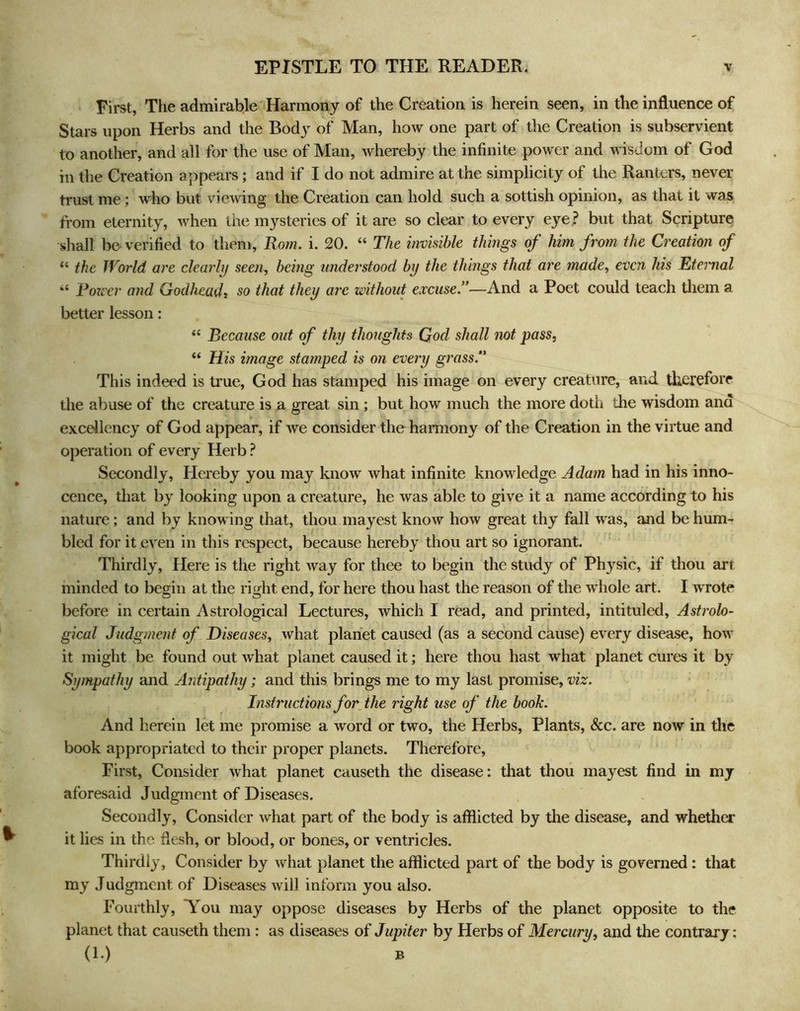 First, The admirable Harmony of the Creation is herein seen, in the influence of Stars upon Herbs and the Body of Man, how one part of the Creation is subservient to another, and all for the use of Man, whereby the infinite power and wisdom of God in the Creation appears; and if I do not admire at the simplicity of the Ranters, never trust me; who but viewing the Creation can hold such a sottish opinion, as that it was from eternity, when the mysteries of it are so clear to every e}’^e.? but that Scripture shall be verified to them, Rom. i. 20. “ The invisible things of him from the Creation of “ the World are clearly seen, being tmderstood by the things that are made, even his Eternal “ Forc er and Godhead, so that they are without excuse!’—And a Poet could teach them a better lesson: “ Because out of thy thoughts Qod shall not pass, “ His image stamped is on every grass!' This indeed is true, God has stamped his image on every creature, and therefore the abuse of the creature is a great sin; but how much the more doth the wisdom and excellency of God appear, if we consider the haimony of the Creation in the virtue and operation of every Herb ? Secondly, Hereby you may know what infinite knowledge Adam had in his inno- cence, that by looking upon a creature, he was able to give it a name according to his nature; and by knowing that, thou mayest know how great thy fall was, and be hum- bled for it even in this respect, because hereby thou art so ignorant. Thirdly, Here is the right way for thee to begin the study of Physic, if thou art minded to begin at the right end, for here thou hast the reason of the whole art. I wrote before in certain Astrological Lectures, which I read, and printed, intituled. Astrolo- gical Judgment of Diseases, what planet caused (as a second cause) every disease, how it might be found out what planet caused it; here thou hast what planet cures it by Sympathy and Antipathy; and this brings me to my last promise, viz. Instructions for the right use of the book. And herein let me promise a word or two, the Herbs, Plants, &c. are now in the book appropriated to their proper planets. Therefore, First, Consider what planet causeth the disease: that thou mayest find in my aforesaid Judgment of Diseases. Secondly, Consider what part of the body is afflicted by the disease, and whether it lies in the flesh, or blood, or bones, or ventricles. Thirdly, Consider by what planet the afflicted part of the body is governed: that my J udgment of Diseases will inform you also. Fourthly, You may oppose diseases by Herbs of the planet opposite to the planet that causeth them: as diseases of Jupiter by Herbs of Mercury, and the contrary: (1.) B