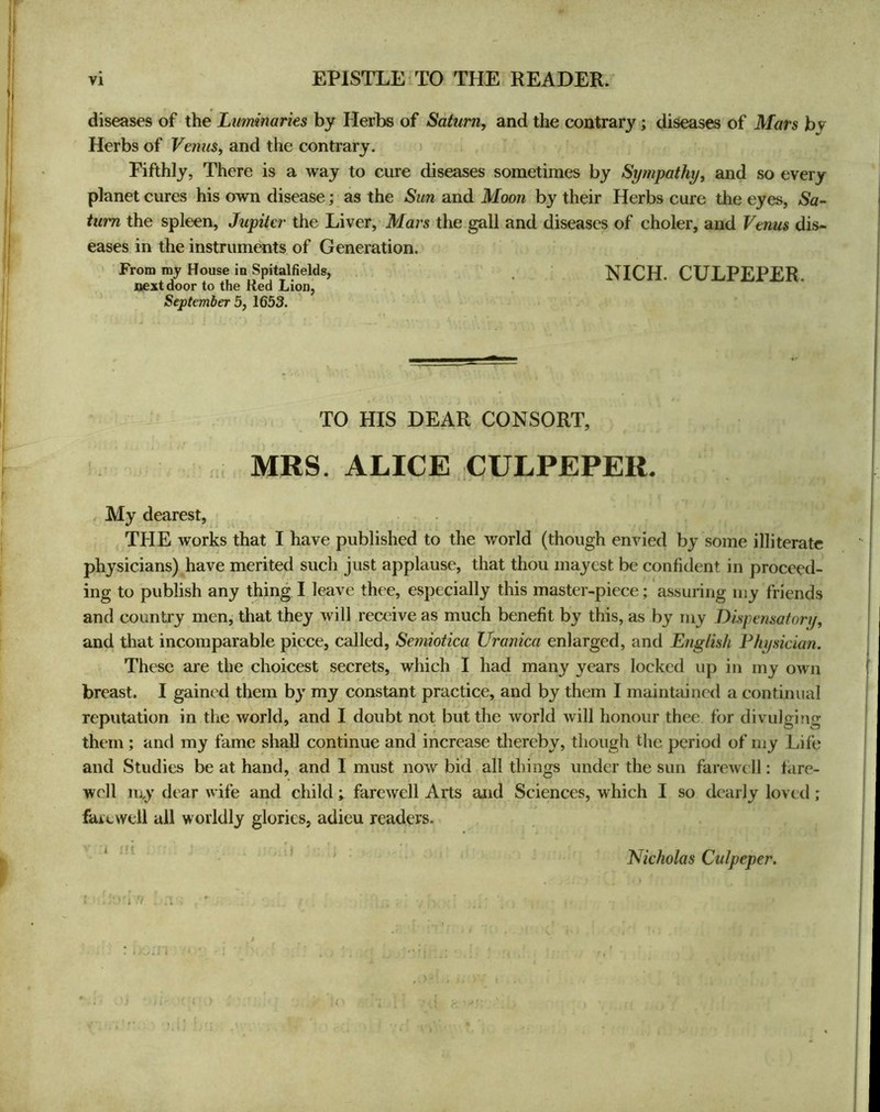 w VI EPISTLE TO THE READER/ diseases of the Luminaries by Herbs of Saturn, and the contrary; diseases of Mars by Herbs of Venus, and the contrary. > Fifthly, There is a way to cure diseases sometimes by Sympathy, and so every planet cures his own disease; as the Sun and Moon by their Herbs cure the eyes, Sa~ turn the spleen, Jupiter the Liver,* Mars the gall and diseases of choler, and Venus dis- eases in the instruments of Generation. From my House in Spitalfields, NICH. CULPEPER, next door to the Red Lion, September 5, 1653. TO HIS DEAR CONSORT, MRS. ALICE CULPEPER. , My dearest, THE works that I have published to the world (though envied by some illiterate physicians) have merited such just applause, that thou mayest be confident in proceed- ing to publish any thing I leave thee, especially this master-piece; assuring my friends and country men, that they will receive as much benefit by this, as by my Dispensatonj, and that incomparable piece, called, Semiotica Uranica enlarged, and English Physician. These are the choicest secrets, which I had many years locked up in my own breast. I gained them by my constant practice, and by them I maintiiined a continual reputation in the world, and I doubt not but the world will honour thee for divulging them ; and my fame shall continue and increase tliereby, though the period of my Life and Studies be at hand, and I must now bid all things under the sun farewell: fare- well luy dear wife and child; farewell Arts and Sciences, which I so dearly loved ; farewell all worldly glories, adieu readers. I ;! f Nicholas Culpeper. n )