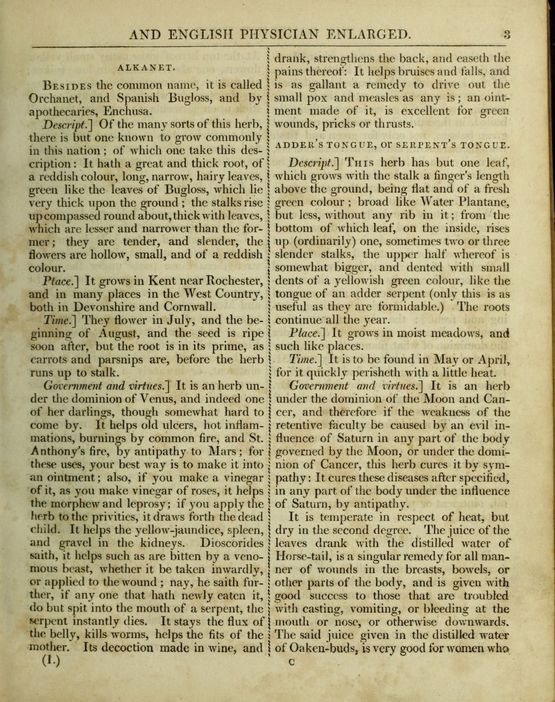 ALKANET. Besides the common name, it is called Orchanet, and Spanish Bugloss, and bj apothecaries, Enchusa. Descript.'] Of the many sorts of this herb, there is but one known to grow commonly in this nation; of which one take this des- cription : It hath a great and thick root, of a reddish colour, long, narrow, hairy leaves, green like the leaves of Bugloss, which lie very thick upon the ground ; the stalks rise u}i compassed round about, thick with leaves, which are lesser and narrower than the for- mer; they are tender, and slender, the dowel's are hollow, small, and of a reddish colour. Fface.] It grows in Kent near Rochester, and in many places in the West Country, both in Devonshire and Cornwall. Time.] They flower in July, and the be- ginning of August, and the seed is ripe soon after, but the root is in its prime, as carrots and parsnips are, before the herb runs up to stalk. Govenunent and virtues^ It is an herb un- der tiie dominion of Venus, and indeed one of her darlings, though somewhat hard to come by. It helps old ulcers, hot inflam- mations, burnings by common fire, and St. Anthony^s fire, by antipathy to Mars; for these uses, your best way is to make it into an ointment; also, if you make a vinegar of it, as you make vinegar of roses, it helps the morphewand leprosy; if you apply the herb to the privities, it draws forth the dead child. It helps the yellow-jaundice, spleen, and gravel in the kidneys. Dioscbrides saith, it helps such as are bitten by a veno- mous beast, whether it be taken inwardly, or applied to the wound ; nay, he saith fur- ther, if any one that hath newly eaten it, do but spit into the mouth of a serpent, the serpent instantly dies. It stays the flux of the belly, kills worms, helps the fits of the mother. Its decoction made in wine, and CO drank, strengthens the back, and easeth the pains thereof: It helps bmises and falls, and is as gallant a remedy to drive out the small pox and measles as any is; an oint- ment made of it, is excellent for green wounds, pricks or thrusts. s i \ s i i % 1 adder's tongue, or serpent's tongue. V i Descript.] Tins herb has but one leaf, \ which grows with the stalk a finger’s length \ above the ground, being flat and of a fresh ; green colour ; broad like Water Plantane, but less, without any rib in it; from the bottom of which leaf, on the inside, rises up (ordinarily) one, sometimes two or three slender stalks, the upper half whereof is somewhat bigger, and dented with small dents of a yellowish green colour, like the tongue of an adder serpent (only this is as useful as they are formidable.) The roots continue all the year. Place.] It groAvs in moist meadows, and such like places. Time.] It is to be found in May or April, for it quickly perisheth Avith a little heat. Government and virtues.] It is an herb under the dominion of the Moon and Can- cer, and therefore if the AATakiiess of the retentive faculty be causetl by an evil in- fluence of Saturn in any part of the body governed by tlie Moon, or under the domi- nion of Cancer, this herb cures it by sym- pathy : It cures these diseases after specified, in any part of the body under the influence of Saturn, by antipath}u It is temperate in respect of heat, but dry in the second degree. The juice of the leaves drank Avith the distilled Avater of Horse-tail, is a singular remedy for all man- ner of Avounds in the breasts, boAvels, or other parts of the body, and is given Avith good success to those that are troubled Avith casting, vomiting, or bleeding at the mouth or nose, or otherAvise doAviiAvards. The said juice given in the distilled Avater of Oaken-buds, is very good for Avomen who c