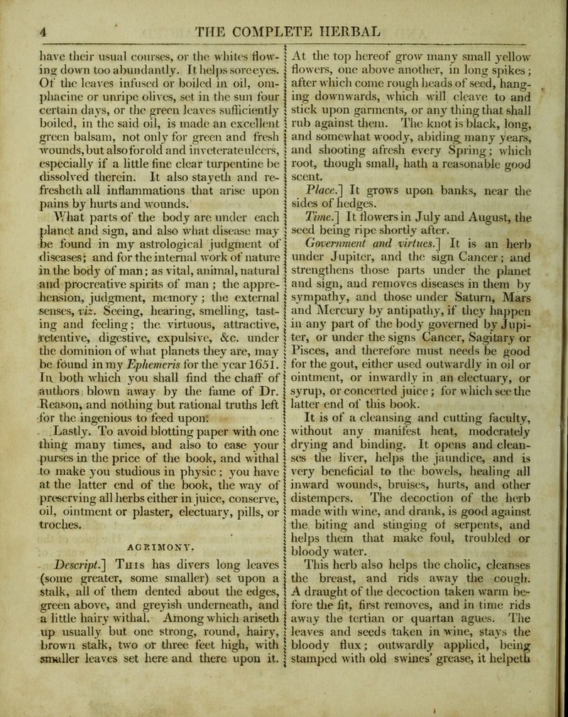 have their usual courses, or the whites flow- ing down too abundantly. It hel})s soree^'es. Of the leaves infused or boiled in oil, oni- j)liacine or unripe olives, set in the sun four certain days, or the green leaves sufficiently boiled, in the said oil, is made an excellent green balsam, not only for green and fresh wounds, but alsoforold and inveterate ulcers, especially if a little fine clear turpentine be dissolved therein. It also sta}eth and re- fresheth all inflammations that arise upon pains by hurts and wounds. V/hat parts of the body are under each planet and sign, and also what disease may be found in my astrological judgment of diseases; and for the internal work of nature in the bod} of man; as vital, animal, natural and procreative spirits of man ; the appre- hension, judgment, memory; the external senses, viz. Seeing, hearing, smelling, tast- ing and feeling; the virtuous, attractive, iietentive, digestive, expulsive, &c. under the dominion of what planets they are, may be found in my Ephemeris for the year 1651. In both which you shall find the chatf of authors blown away by the fame of Dr. Reason, and nothing but rational truths left for the ingenious to feed upon: . Lastly. To avoid blotting paper witli one thing many times, and also to ease your purses in the price of the book, and withal to make you studious in physic ; you have at the latter end of the book, the way of preserving all herbs either in juice, conserve, oil, ointment or plaster, electuary, pills, or troches. AGRIMONY. Dcscript.~\ This has divers long leaves (some greater, some smaller) set upon a stalk, all of them dented about the edges, green above, and greyish underneath, and a little hairy withal. Among which arisetli up usually but one strong, round, hairy, brown stalk, two or three feet high, with smaller leaves set here and there upon it. At the top hereof grow' many small yellow flowers, one above anotlier, in long spikes; after which come rough heads of seed, hang- ing downwards, w'hich wall cleave to Jind stick upon garments, or any thing that shall rub against them. The knot is black, long, and somewhat woody, abiding many years, and shooting afresh every Spring; which root, tiiough small, hath a reasonable good scent. Place.'] It grow'S upon banks, near the sides of hedges. Time.] It flow'ers in July and August, the seed being ripe shortly after. Goveimment and It is an herb under Jupiter, and the sign Cancer; and strengthens those parts under the planet and sign, and removes diseases in them by sympathy, and those under Saturn, Mars and Mercury by antipathy, if they happen in any part of the body governed by Jupi- ter, or under the signs Cancer, Sagitary or Pisces, and therefore must needs be good for the gout, either used outwardly in oil or ointment, or inwardly in an electuary, or syrup, or concerted juice; for which see the latter end of this book. It is of a cleansing and cutting faculty, without any manifest heat, moderately drying and binding. It opens and clean- ses the liver, helps the jaundice, and is very beneficial to the bowels, healing all inward w'ounds, bruises, hurts, and other distempers. The decoction of the herb made w ith wane, and drank, is good against the biting and stinging of serpents, and helps them that make foul, troubled or bloody water. This herb also helps the cholic, cleanses the breast, and rids away the cough. A draught of the decoction taken w'arm be- fore the fit, first removes, and in time rids away the tertian or quartan agues. The leaves and seeds taken in wine, stays the bloody flux; outwardly applied, being stamped with old swines grease, it helpeth t