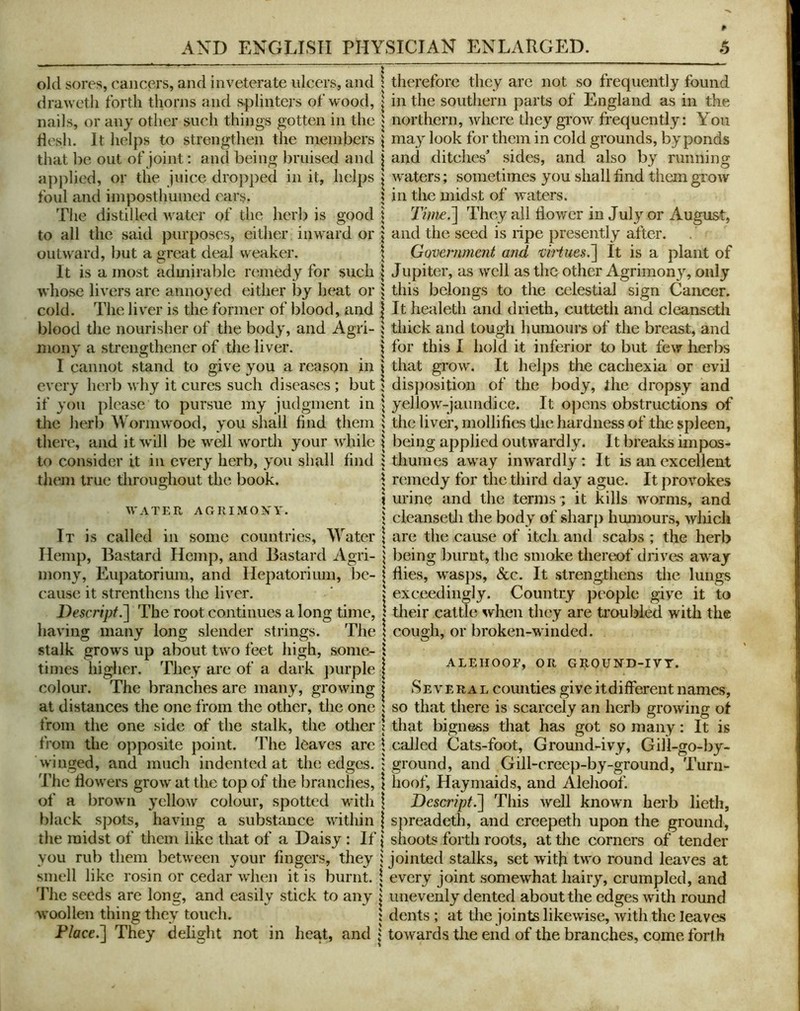 old sores, cancers, and inveterate ulcers, and draweth forth thorns and s.plinters of wood, nails, or any other such things gotten in the flesh. It helps to strengthen the niembers that be out of joint: and being bruised and apjilied, or the juice dropped in it, helps foul and iinposthuined ears. The distilled water of the herb is good to all the said purposes, either inward or outward, but a great deal weaker. It is a most admirable remedy for such whose livers are annoyed either by heat or cold. The liv'er is the former of blood, and blood the nourisher of the bod}', and Agri- mony a strengthener of the liver. I cannot stand to give you a reason in every herb why it cures such diseases ; but if you please to pursue my judgment in the herb Wormwood, you shall find them there, and it will be well worth your 'w'hile to consider it in every herb, you shall find them true throughout the book. WATER AGRIMONY. It is called in some countries, Water Hemp, Bastard Hemp, and Bastard Agri- mony, Eupatorimn, and Hepatorium, be- cause it strenthens the liver. Descripf.~\ The root continues a long time, having many long slender strings. The stalk grows up about two feet high, some- times higlier. They are of a dark purple colour. The branches are many, growing at distances the one from the other, the one from the one side of the stalk, the other from the opposite point. The leaves are winged, and much indented at the edges. The flowers grow at the top of the branches, of a brown yellow colour, spotted with black spots, having a substance within the midst of them like that of a Daisy : If you rub them between your fingers, they smell like rosin or cedar when it is burnt. The seeds are long, and easily stick to any woollen thing they touch. Flace.l They delight not in heat, and therefore they are not so frequently found in the southern parts of England as in the northern, where they grow frequently: You may look for them in cold grounds, by ponds and ditches’ sides, and also by running waters; sometimes you shall find them grow in the midst of waters. Tini£.^ They all flower in Jul}’’ or August, and the seed is ripe presently after. Government mid vi}iues.~\ It is a plant of Jupiter, as well as the other Agrimony, only this belongs to the celestial sign Cancer. It healeth and drieth, cutteth and cleanseth thick and tough humours of the breast, and for this I hold it inferior to but few kerbs that grow. It helps the cachexia or evil disj)osition of the body, fhe dropsy and yellow-jaundice. It opens obstructions of the liver, mollifies tlie hardness of the spleen, being applied outwardly. It breaks impos- thumes away inwardly : It is an excellent remedy for the third day ague. It provokes urine and the terms; it kills worms, and cleansetli the body of sharp humours, wliicli are the cause of itch and scabs ; the herb being burnt, the smoke thereof drivas away flies, wasps, See. It strengthens the lungs exceedingly. Country people give it to their cattle when they are ti'oublecl with the cough, or broken-winded. ALEHOOF, OR GIIOUND-IVT. Several counties give it different names, so that there is scarcely an herb growing of that bigness that has got so many: It is called Cats-foot, Ground-ivy, Gill-go-by- ground, and Gill-creep-by-ground, Turn- hoof, Haymaids, and Alehoof. Descript.'] This well known herb lieth, spreadeth, and creepeth upon the ground, shoots forth roots, at the corners of tender jointed stalks, set with two round leaves at every joint somewhat hairy, crumpled, and unevenly dented about the edges with round dents; at the joints likew'ise, with the leaves towards the end of the branches, come forth