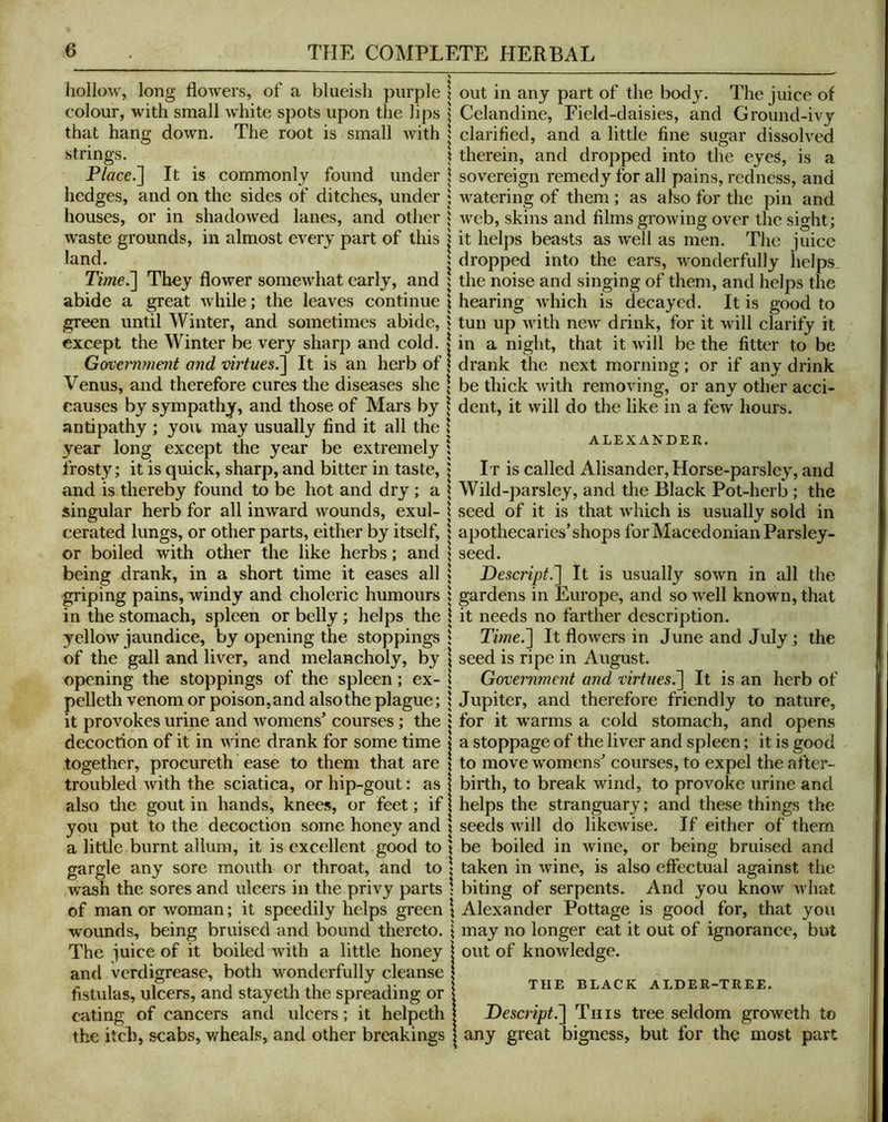hollow, long flowers, of a blueish purple colour, with small white spots upon the lips that hang down. The root is small with strings. P/ace.] It is commonly found under hedges, and on the sides of ditches, under houses, or in shadowed lanes, and other waste grounds, in almost every part of this land. Time^ They flower somewhat early, and abide a great while; the leaves continue green until Winter, and sometimes abide, except the Winter be very sharp and cold. G&veimment and virtues.'\ It is an herb of Venus, and therefore cures the diseases she causes by sympathy, and those of Mars by antipathy ; you may usually find it all the year long except the year be extremely frosty; it is quick, sharp, and bitter in taste, and is thereby found to be hot and dry; a singular herb for all inward wounds, exul- cerated lungs, or other parts, either by itself, or boiled with other the like herbs; and being drank, in a short time it eases all griping pains, windy and choleric humours in the stomach, spleen or belly; helps the yellow jaundice, by opening the stoppings of the gall and liver, and melancholy, by opening the stoppings of the spleen; ex- pelleth venom or poison, and also the plague; it provokes urine and 'womens* courses; the decoction of it in wine drank for some time together, procureth ease to them that are troubled with the sciatica, or hip-gout: as also the gout in hands, knees, or feet; if you put to the decoction some honey and a little burnt allum, it is excellent good to gargle any sore mouth or throat, and to wash the sores and ulcers in the privy parts of man or woman; it speedily helps green wounds, being bruised and bound thereto. The iuice of it boiled with a little honey and verdigrease, both wonderfully cleanse fistulas, ulcers, and stayeth the spreading or eating of cancers and ulcers; it helpeth the itch, scabs, wheals, and other breakings out in any part of the body. The juice of Celandine, Field-daisies, and Ground-ivy clarified, and a little fine sugar dissolved therein, and dropped into the eyes, is a sovereign remedy for all pains, redness, and watering of them; as also for the pin and web, skins and films growing over the sight; it helps beasts as well as men. The juice dropped into the ears, wonderfully helps, the noise and singing of them, and helps the hearing which is decayed. It is good to tun up with new drink, for it will clarify it in a night, that it will be the fitter to be drank the next morning; or if any drink be thick with removing, or any other acci- dent, it will do the like in a few hours. ALEXANDER. It is called Alisander, Horse-parsley, and Wild-parsley, and the Black Pot-herb ; the seed of it is that which is usually sold in apothecaries* shops for Macedonian Parsley- seed. Descript.'] It is usually sown in all the gardens in Europe, and so w'ell known, that it needs no farther description. Time.] It flowers in June and July ; the seed is ripe in August. Govermnent and virtues^ It is an herb of Jupiter, and therefore friendly to nature, for it -warms a cold stomach, and opens a stoppage of the liver and spleen; it is good to move womens* courses, to expel the after- birth, to break wind, to provoke urine and helps the stranguary; and these things the seeds wall do likewise. If either of them be boiled in wine, or being bruised and taken in wine, is also effectual against the biting of serpents. And you know Avhat ; Alexander Pottage is good for, that you may no longer eat it out of ignorance, but out of knowledge. THE BLACK ALDER-TREE. Descript^ Tins tree seldom groweth to any great bigness, but for the most part