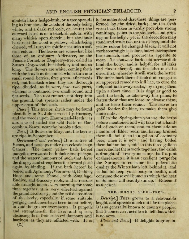 abidetli like a hedge-bush, or a tree spread- ing its branches, the woods of the body being white, and a dark red cole, or heart; the outward bark is of a blackish colour, with many whitish spots therein; but the inner bark next the wood is yellow, which being chewed, will turn the spittle near into a saf-. fron colour. The leaves are somewhat like those of an ordinary Alder-tree, or the Female Cornet, or Dogberry-tree, called in Sussex Dog-Avood, but blacker, and not so long. The floAvers are Avhite, coming forth Avith the leaves at the joints, Avhich turn into small round berries, first green, afterAvards red, but blackish Avhen they are thorough ripe, divided, as it Avere, into two parts, Avdicrein is contained tAVO small round and flat seeds. The root runneth not deep into the ground, but spreads rather under the upper crust of the earth. P/acc.] This tree or shrub may be found plentifully in St. John^s Avood by Hornsey, and the Avoods upon Hampstead-Heath ; as also a Avood called the Old Park in Bar- comb in Essex, near the brooks sides. Time.'\ It floAvers in May, and the berries are ripe in September. Gorcernment and virtues.~\ It is a tree of Venus, and perhaps under the celestial sign Cancer. The inner yelloAV bark hereof purgeth doAvnAvards bothcholer and phlegm, and the Avatery humours of such that have the dropsy, and strengthens the inAvard parts again by binding. If the bark hereof be boiled with Agrimony, W ormAvood, Dodder, Hops and some Fennel, Avdth Smallage, Endh’e, and Succory-roots, and a reason- able draught taken every morning for some time together, it is very effectual against the jaundice, dropsy, and the evil disposition of the body, especially if some suitable purging medicines have been taken before, to void the grosser excrements : It purgeth and strengtheneth the liver and spleen, cleansing them from such evil humours and hardness as they are afflicted Avith. It is (2.) to be understood that these things are per- formed by the dried bark; for the fresh green bark taken inwardly provokes strong vomitings, pains in the stomach, and grip- ings in the belly; yet if the decoction may stand and settle two or three days, until the yellow colour be changed black, it will not work so strongly as before, but Avill strengthen the stomach, and procure an appetite to meat. The outAvard bark contrarhvise doth bind the body, and is helpful for all lasks and fluxes thereof, but this also must be dried first, Avhereby it Avill work the better. The inner bark thereof boiled in vinegar is an approved remedy to kill lice, to cure the itch, and take aAvay scabs, by drying them up in a short time. It is singular good to Avash the teeth, to take aAvay the pains, to fasten those that are loose, to cleanse them, and to keep them sound. The leaves are good fodder for kine, to make them give more milk. If in the Spring-time you use the herbs before-mentioned and aauII take but a hand- ful of each of them, and to them add an handful of Elder buds, and having bruised them all, boil them in a gallon of ordinary beer, Avhen it is new; and having boiled them half an hour, add to this three gallons more, and let them work together, and drink a draught of it every morning, half a pint; or thereabouts; it is an excellent purge for the Spring, to consume the phlegmatic quality the Winter hath left behind it, and Avithal to keep your body in health, and. consume those evil humours which the heat of Summer will readily stir up. Esteem it as a jewel. THE COMMON ALDER-TREE. Descript^ This grows to a reasonable height, and spreads much if it like the place. It is so generally knoAvn to country people, that I conceive it needless to tell that which IS no ncAvs. Dlace and Time^ D It delights to grow in
