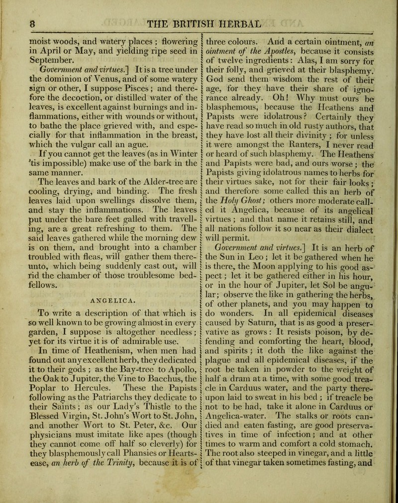 moist woods, and watery places ; flowering in April or May, and yielding ripe seed in September. Govemment and vh'tues^ It is a tree under the dominion of Venus, and of some watery sign or other, I suppose Pisces \ and there- fore the decoction, or distilled water of the leaves, is excellent against ])urnings and in- flammations, either with wounds or without, to bathe the place grieved with, and espe- cially for that inflammation in the breast, which the vulgar call an ague. If you cannot get the leaves (as in Winter 'tis impossible) make use of the bark in the same manner. The leaves and bark of the Alder-tree are cooling, drying, and binding. The fresh leaves laid upon swellings dissolve them, and stay the inflammations. The leaves put under the bare feet galled with travell- ing, are a great refreshing to them. The said leaves gathered while the morning dew is on them, and brought into a chamber troubled with fleas, -vvill gather them there- unto, wdiich being suddenly cast out, will rid the chamber of those troublesome bed- fellows. ANGELICA. To write a description of that which is so well known to be growing almost in every garden, I suppose is altogether needless; yet for its virtue it is of admirable use. In time of Heathenism, when men had found out any excellent herb, they dedicated it to their gods ; as the Bay-tree to Apollo, the Oak to Jupiter, the Vine to Bacchus, the Poplar to Hercules. These the Papists following as the Patriarchs they dedicate to their Saints; as our Lady’s Thistle to the Blessed Virgin, St. John’s Wort to St. John, and another Wort to St. Peter, &c. Our physicians must imitate like apes (though they cannot come off half so cleverly) for they blasphemously call Phansies or Hearts- ease, an herb of the Trinity, because it is of three colours. And a cei’tain ointment, an ointment of the Apostles^ because it consists of twelve ingredients: Alas^ I am sorry for their folly, and grieved at their blasphemy. God send them wisdom the rest of their age, for they have their share of igno- rance already. Oh! Why must ours be blasphemous, because the Heathens and Papists were idolatrous? Certainly they have read so much in old rusty authors, that they have lost all their divinity ; for unless it were amongst the Ranters, I never read or heard of such blasphemy. The Heathens and Papists were bad, and ours worse; the Papists giving idolatrous names to herbs for their virtues sake, not for their fair looks; and therefore some called this an herb of the Holy Ghost; others more moderate call- ed it Angelica, because of its angelical virtues; and that name it retains still, and all nations follow it so near as their dialect will permit. Government and virtues,^ It is an herb of the Sun in Leo; let it be gathered when he is there, the Moon applying to his good as- pect ; let it be gathered either in his hour, or in the hour of Jupiter, let Sol be angu- lar; observe the like in gathering the herbs, of other planets, and you may happen to do wonders. In all epidemical diseases caused by Saturn, that is as good a preser- vative as grows; It resists poison, by de- fending and comforting the heart, blood, and spirits ; it doth the like against the plague and all epidemical diseases, if the root be taken in powder to the weight of half a dram at a time, with some good trea- cle in Carduus water, and the party there- upon laid to sweat in his bed ; if treacle be not to be had, take it alone in Carduus or Angelica-water. The stalks or roots can- died and eaten fasting, are good preserva- tives ill time of infection; and at other times to wann and comfort a cold stomach. The root also steeped in vinegar, and a little of that vinegar taken sometimes fasting, and