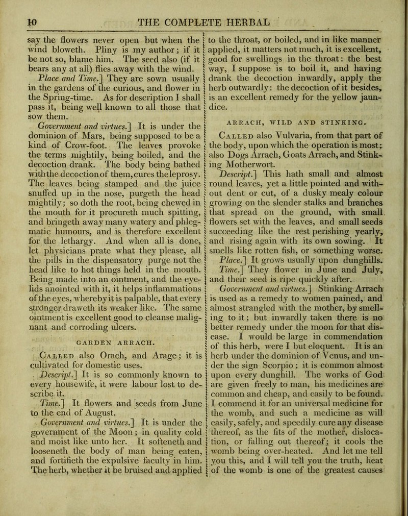say the flowers never open but when the wind bloweth. Pliny is my author; if it be not so, blame him. The seed also (if it bears any at all) flies away with the wind. Place and Time.^ They are sown usually in the gardens of the curious, and flower in the Spring-time. As for description I shall pass it, being well known to all those that sow them. Government and virtues.^ It is under the dominion of Mars, being supposed to be a kind of Crow-foot. The leaves provoke the terms mightily, being boiled, and the decoction drank. The body being bathed with the decoction of them, cures the leprosy. The leaves being stamped and the juice snuffed up in the nose, purgeth the head mightily; so doth the root, being chewed in the mouth for it procureth much spitting, and bringeth away many watery and phleg- matic humours, and is therefore excellent for the lethargy. And when all is done, let physicians prate what they please, all the pills in the dispensatory purge not the head like to hot things held in the mouth. Being made into an ointment, and the eye- lids anointed with it, it helps inflammations of the eyes, whereby it is palpable, that every str(3nger draweth its weaker like. The same ointment is excellent good to cleanse malig- nant and corroding ulcers. GARDEN ARRACH. Called also Orach, and Arage; it is cultivated for domestic uses. . Descript,'] It is so commonly known to every housewife, it were labour lost to de- scribe it. Time.] It flowers and seeds fi’om June to the end of August. Government and vhiues.] It is under the government of the Moon; in quality cold and moist like unto her. It softeneth and looseneth the body of man being eaten, and fortifieth the expulsive faculty in him. The herb, whether it be bruised and applied to the throat, or boiled, and in like manner applied, it matters not much, it is excellent, o'ood for swellino;s in the throat: the best way, I suppose is to boil it, and having drank the decoction inwardly, apply the herb outwardly: the decoction of it besides, is an excellent remedy for the yellow jaun- dice. ARRACir, WILD AND STINKING. Called also Vulvaria, from that part of the body, upon which the operation is most; also Dogs Arrach, Goats Arrach, and Stink- ing Motherwort. Descript^ This hath small and ahnost round leaves, yet a little pointed and with- out dent or cut, of a dusky mealy colour growing on the slender stalks and branches that spread on the ground, with small flowers set with the leaves, and small seeds succeeding like the rest perishing yearly, and rising again with its own sowing. It smells like rotten fish, or something worse. Place.] It grows usually upon dunghills. Time.] They flower in June and July, and their seed is ripe quickly after. Government and virtues.] Stinking Arrach is used as a remedy to Avomen pained, and almost strangled Avith the mother, by smelL ing to it; but inwardly taken there is no better remedy under the moon for that dis- ease. I would be large in commendation of this herb, were I but eloquent. It is an herb under the dominion of Venus, and un- der the sign Scorpio; it is common almost upon every dunghill. The works of God are given freely to man, his medicines are common and cheap, and easily to be found. I commend it for an universal medicine for the Avomb, and such a medicine as will easily, safely, and speedily cure any disease thereof, as the fits of the mother, disloca- tion, or falling out thereof; it cools the Avomb being over-heated. And let me tell you this, and I Avill tell you the truth, heat of the Avomb is one of the greatest causes