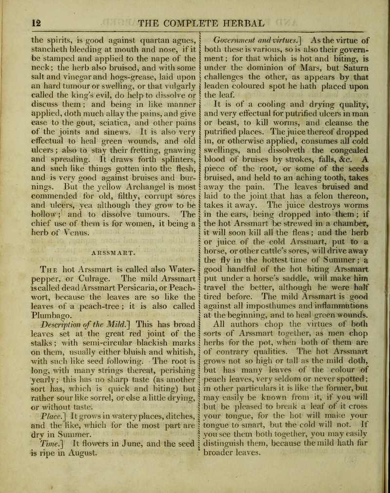 the spirits, is good against quartan agues, stancheth bleeding at mouth and nose, if it be stamped and applied to the nape of the neck; the herb also bruised, and with some salt and vinegar and hogs-grease, laid upon an hard tumour or swelling, or that vulgarly called the king's evil, do help to dissolve or discuss them; and being in like manner applied, doth much allay the pains, and give ease to the gout, sciatica, and other pains of the joints and sinews. It is also very effectual to heal green wounds, and old ulcers; also to stay their fretting, gnawing and spreading. It draws forth splinters, and such like things gotten into the flesh, and is very good against bruises and bur- nings. But the yellow Archangel is most commended for old, filthy, corrupt sores and ulcers, yea although they grow to be hollow; and to dissolve tumours. The chief use of them is for women, it being a herb of Venus. ARSSM ART. The hot Arssmart is called also Water- pepper, or Culrage. The mild Arssmart is called dead Arssmart Persicaria, or Peach- wort, because the leaves are so like the leaves of a peach-tree; it is also called Plumbago. Desaiption of the MildS\ This has broad leaves set at the great red joint of the stalks; with semi-circular blackish marks on them, usually either bluish and whitish, with such like seed following. The root is. long, with many strings thereat, perishing yearly; this has no sharp taste (as another sort has, which is quick and biting) but rather sour like sorrel, or else a little drying, or without taste. Place.~\ It grows in watery places, ditches, and the like, which for the most part are dry in Summer. Time.'] It flowers in June, and the seed is ripe in August. Government and virtues.] As the virtue of both these is various, so is also their govern- ment ; for that which is hot and biting, is under the dominion of Mars, but Saturn challenges the other, as appears by that leaden coloured spot he hath placed upon the leaf. It is of a cooling and drying quality, and very effectual for putrified ulcers in man or beast, to kill worms, and cleanse the putrified places. The juice thereof dropped in, or otherwise applied, consumes all cold swellings, and dissolveth the congealed blood of bruises by strokes, falls, &c. A piece of the root, or some of the seeds bruised, and held to an aching tooth, takes away the pain. The leaves bruised and laid to the joint that has a felon thereon, takes it away. The juice destroys worms in the ears, being dropped into them; if the hot Arssmart be strewed in a chamber, it will soon kill all the fleas; and the herb or juice of the cold Arssmart, put to a horse, or other cattle’s sores, will drive away the fly in the hottest time of Summer; a good handful of the hot biting Arssmart put under a horse’s saddle, will make him travel the better, although he were half tired before. The mild Arssmart is good against all imposthumes and inflammations at the beginning, and to heal green wounds. All authors chop the virtues of both sorts of Arssmart together, as men chop herbs for the pot, when both of them are of contrary qualities. The hot Arssmart grows not so high or tall as the mild doth, but has many leaves of the colour of peach leaves, very seldom or never spotted; in other particulars it is like the former, but may easily be known from it, if yOu will but be pleased to break a leaf of it cross your tongue, for the hot will make your tongue to smart, but the cold will not. If you see them both together, you may easil}’^ distinguish them, because the mild hath far broader leaves.