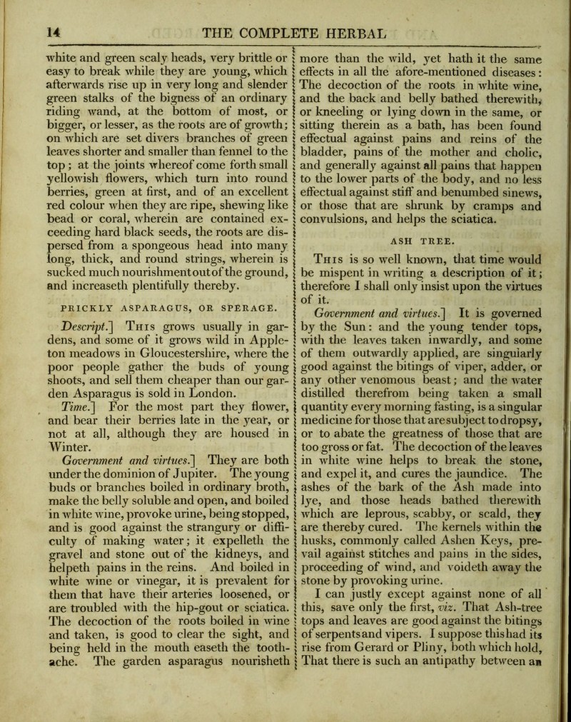 white and green scaly heads, very brittle or easy to break while they are young, which afterwards rise up in very long and slender green stalks of the bigness of an ordinary riding wand, at the bottom of most, or bigger, or lesser, as the roots are of growth; on which are set divers branches of green leaves shorter and smaller than fennel to the top; at the joints whereof come forth small yellowish flowers, which turn into round berries, green at first, and of an excellent red colour when they are ripe, shewing like bead or coral, wherein are contained ex- ceeding hard black seeds, the roots are dis- persed from a spongeous head into many long, thick, and round strings, wherein is sucked much nourishment out of the ground, and increased! plentifully thereby. PRICKLY ASPARAGUS, OR SPERAGE. Descripti] This grows usually in gar- dens, and some of it grows wild in Apple- ton meadows in Gloucestershire, where the poor people gather the buds of young shoots, and sell them cheaper than our gar- den Asparagus is sold in London. Time.'] For the most part they flower, and bear their berries late in the year, or not at all, although they are housed in Winter. Government and virtues^ They are both under the dominion of Jupiter. The young buds or branches boiled in ordinary broth, make the belly soluble and open, and boiled in white wine, provoke urine, being stopped, and is good against the strangury or diffi- culty of making water; it expelleth the gravel and stone out of the kidneys, and helpeth pains in the reins. And boiled in white wine or vinegar, it is prevalent for them that have their arteries loosened, or are troubled with the hip-gout or sciatica. The decoction of the roots boiled in wine and taken, is good to clear the sight, and being held in the mouth easeth the tooth- ache. The garden asparagus nourisheth more than the wild, yet hath it the same effects in all the afore-mentioned diseases: The decoction of the roots in white wine, and the back and belly bathed therewith, or kneeling or lying down in the same, or sitting therein as a bath, has been found effectual against pains and reins of the bladder, pains of the mother and cholic, and generally against all pains that happen to the lower parts of the body, and no less effectual against stiff and benumbed sinews, or those that are shrunk by cramps and convulsions, and helps the sciatica. ASH TREE. This is so well known, that time would be mispent in writing a description of it; therefore I shall only insist upon the virtues of it. Government and virtues.] It is governed by the Sun: and the young tender tops, with the leaves taken inwardly, and some of them outwardly applied, are singularly good against the bitings of viper, adder, or any other venomous beast; and the w ater distilled therefrom being taken a small quantity every morning fasting, is a singular medicine for those that are subject to dropsy, or to abate the greatness of those that are too gross or fat. The decoction of the leaves in white wine helps to break the stone, and expel it, and cures the jaundice. The ashes of the bark of the Ash made into lye, and those heads bathed therewith which are leprous, scabby, or scald, they are thereby cured. The kernels w ithin the husks, commonly called Ashen Keys, pre- vail against stitches and pains in the sides, proceeding of wdnd, and voideth away the stone by provoking urine. I can justly except against none of all this, save only the first, viz. That Ash-tree tops and leaves are good against the bitings of serpents and vipers. I suppose this had its rise from Gerard or Pliny, both which hold. That there is such an antipathy betw^een an