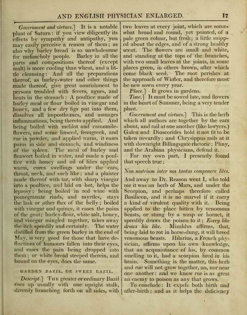 Government and virtues^ It is a notable | plant of Saturn: if you view diligently its \ eftects by sympathy and antipathy, you \ may easily perceive a reason of them; as \ also why barley bread is so unwholesome | for melancholy people. Barley in all the j parts and compositions thereof (except | malt) is more cooling than wheat, and a lit- \ tie cleansing: And all the preparations 1 thereof, as barle}^-water and other things \ made thereof, give great nourishment to | persons troubled with fevers, agues, and \ heats in the stomach : A poultice made of | barley meal or flour boiled in vinegar and ? honey, and a few dry figs put into them, \ dissolves all imposthumes, and assuages | inflammations, being thereto applied. And \ being boiled with melilot and camomile- I flowers, and some linseed, fenugreek, and } rue in powder, and applied warm, it eases i pains in side and stomach, and windiness | of tlie spleen. The meal of barley and \ flea wort boiled in water, and made a poul- | tice with honey and oil of lilies applied | warm, cures swellings under the ears, | throat, neck, and such like; and a plaister \ made thereof Avith tar, Avith sharp vinegar j into a poultice, and laid on hot, helps the | leprosy; being boiled in red AAune Avith | pomegranate rinds, and myrtles, stays \ the lask or other flux of the belly; boiled \ Avith vinegar and quince, it cases the pains of the gout; barley-flour, Avhite salt, honey, and vinegar mingled together, takes away the itch speedily and certainly. The Avater distilled from the green barley in the end of ^ May, is very good for those that have de- | Auctions of humours fallen into their eyes, | and eases the pain being dropped into 1 them ; or Avhite bread steeped therein, and | bound on the eyes, does the same. 5 s GARDEN BAZIL, DR SAVEET BAZIL. | Deseript.^ The greater or ordinary Bazil i rises uji usually Avith one upright stalk, | iliversly branching forth on all sides, Avith j tAvo leaves at every joint, which are some- Avhat broad and round, yet pointed, of a pale green colour, but fresh; a little snipp- ed about the edges, and of a strong healthy scent. The floAvers are small and Avhite, and standing at the tops of the branches, with tAvo small leaves at the joints, in some places green, in others broA\^n, after Avhich come black seed. The root perishes at the approach of Winter, and therefore must be ncAv soAvn every year. P/ace.] It groAvs in gardens. Tme.^ It must be soAved late, and floAvers in the heart of Summer, being a \ery tender plant. Government and virtues.^ This is the herb Avhich all authors are together by the ears about, and rail at one another (like laAvyers.) Galen and Dioscorides hold it not fit to be taken inAvardly; and Chrysippus rails at it Avith doAvnright Billingsgate rhetoric; Pliny, and the Arabian physicians, defend it. For my OAvn part, I presently found that speech true; l^on 7wsfriiim inter nos tanfas cornponere lifes. And aAvay to Dr. Reason Avent I, A\ho told me it Avas an herb of Mars, and under the Scorpion, and perhaps therefore called Basilicon, and it is no marvel if it carry a kind of virulent quality aa ith it. Being applied to the place bitten by venomous beasts, or stung by a Avasp or hornet, it speedily draAvs the poison to it; Every like dj'aws his like. Mizaldus affinns, that, being laid to rot in horse-dung, it Avill breed venomous beasts. Hilarius, a French phy- sician, affirms upon his OArn knoAvledge, that an acquaintance of his, by common smelling to it, had a scorpion bred in his brain. Something is the matter, this herb and rue will not groAv together, no, nor near one another: and we knoAv rue is as great an enemy to poison as any that groAvs. To conclude: It expels both birth and after-birth; and as it helps the deficiency