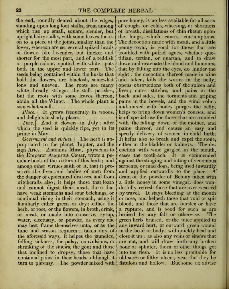 the end, roundly dented about the edges, | standing upon long foot stalks, from among | which rise up small, square, slender, but I upright hairy stalks, with some leaves there- | on to a piece at the joints, smaller than the | lower, whereon are set several spiked heads | of flowers like lavender, but thicker and \ shorter for the most part, and of a reddish \ or purple colour, spotted with white spots \ both in the upper and lower part. The | seeds being contained within the husks that | hold the flowers, are blackish, somewhat 1 long and uneven. The roots are many \ white thready strings: the stalk perishes, \ but the roots with some leaves thereon, | abide all the Winter. The whole plant is \ somewhat small. \ Place.~\ It grows frequently in woods, \ and delights in shady places. . 1 Ti?ne.^ And it flowers in July; after; which the seed is quickly ripe, yet in its \ prime in May. \ Government and virtues.~\ The herb is ap- | propriated to the planet Jupiter, and the ! sign Aries. Antonius Musa, physician to \ the Emperor Augustus Caesar, wrote a pe- ; culiar book of the virtues of this herb ; and | among other virtues saith of it, that it pre- I serves the liver and bodies of men from ; the danger of epidemical diseases, and from j witchcrafts also; it helps those that loath j and cannot digest their meat, those that | have weak stomachs and sour belchings, or | continual rising in their stomach, using it | familiarly either green or dry; either the x herb, or root, or the flowers, in broth, drink, | or meat, or made into conserve, syrup, | water, electuary, or powder, as every one \ may best frame themselves unto, or as the i time and season requires; taken any of \ the aforesaid ways, it helpes the jaundice, x falling sickness, the palsy, convulsions, or ■ shrinking of the sinews, the gout and those that inclined to dropsy, those that have continual pains in their heads, although it i turn to phrensy. The powder mixed with \ pure honey, is no less available for all sorts of coughs or colds, wheesing, or shortness of breath, distillations of thin rheum upon the lungs, which causes consumptions. The decoction made with mead, and a little penny-royal, is good for those that are troubled with putrid agues, whether quo- tidian, tertian, or quartan, and to draw down and evacuate the blood and humours, that by falling into the eyes, do hinder the sight; the decoction thereof made in wine and taken, kills the worms in the belly, opens obstructions both of the spleen and liver; cures stitches, and pains in the back and sides, the torments and griping pains in the bowels, and the wind colic; and mixed with honey purges the belly, helps to bring down women’s courses, and is of special use for those that are troubled with the falling down of the mother, and pains thereof, and causes an easy and speedy delivery of women in child birth. It helps also to break and expel the stone, either in the bladder or kidneys. The de- coction with Mune gargled in the mouth, eases the tooth-ach. It is commended against the stinging and biting of venomous serpents, or mad dogs, being used inwardly and applied outwardly to the place. A* dram of the powder of Betony taken with a little honey in some vinegar, does won- derfully refresh those that are over wearied by travel. It stays bleeding at the mouth or nose, and helpeth those that void or spit blood, and those that are bursten or have a rupture, and is good for such as are bruised by any fall or otherwise. The green herb bruised, or the juice applied to any inward hurt, or outward green Avound in the head or body, will quickly heal and close it up ; as also any veins or sindws that are cut, and will draw forth any broken bone or splinter, thorn or other things got into the flesh. It is no less profitable for old sores or filthy idcers, yea, tho’ they be fistulous and holloAv. But some do advise