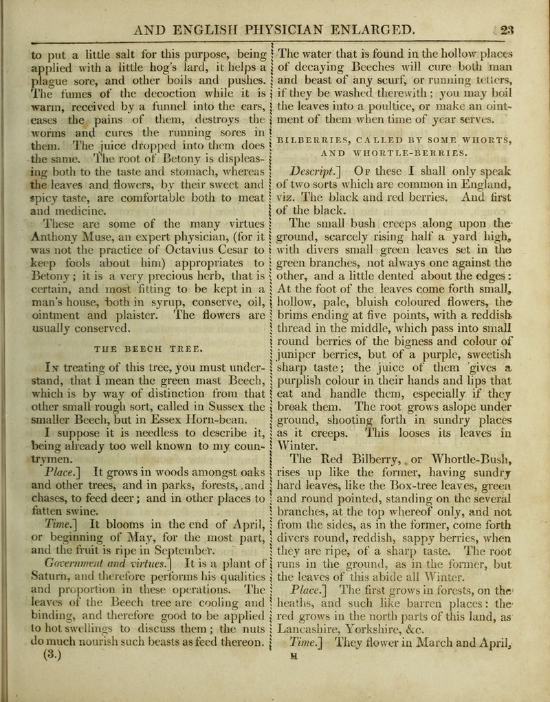 to put a little salt for this purpose, being applied with a little hog’s lard, it helps a plague sore, and other boils and pushes. The fumes of the decoction while it is warm, received by a funnel into the ears, eases the pains of them, destroys the worms and cures the running sores in them. The juice dropped into them does the same. The root of Betony is displeas- ing both to the taste and stomach, whereas the leaves and llowers, by their sweet and spicy taste, are comfortable both to meat and medicine. These are some of the many virtues Anthony Muse, an expert physician, (for it w^as not the practice of Octavius Cesar to keep fools about him) appropriates to Betony ; it is a very precious herb, that is certain, and most fitting to be kept in a man’s house, Both in syrup, conserve, oil, ointment and plaistcr. The flowers are usually conserved. TUB BEECH TREE. In treating of this tree, you must under- stand, that I mean the green mast Beech, w’hich is by way of distinction from that other small rough sort, called in Sussex the smaller Beech, l3ut in Essex Horn-bean. I suppose it is needless to describe it, being already too well known to my coun- trymen. P/ffce.] It grows in woods amongst oaks and other trees, and in parks, forests,, and chases, to feed deer; and in other places to fatten swine. Time^ It blooms in the end of April, or beginning of May, for the most part, and the fruit is ripe in September. Government and virtues!] It is a plant of Saturn, and therefore performs his qualities and proportion in these operations. The leaves of the Beech tree are cooling and binding, and therefore good to be applied to hot swelliu2;s to discuss them ; the nuts do much nourish such beasts as feed thereon. (3.) The water that is found in the hollow places of decaying Beeches will cure both man and beast of any scurf, or running tetters, if they be washed therewith; you may boil the leaves into a poultice, or make an oint- ment of them when time of year serves. BILBERRIES, CALLED BY SOME WIIORTS, AND WHORTLE-BERRIES. Descript.] Of these I shall only speak of two sorts which are common in England, viz. The black and red berries. And first of the black. The small bush creeps along upon the- ground, scarcely rising half a yard high^ with divers small green leaves set in the green branches, not always one against the other, and a little dented about the edges: At the foot of the leaves come forth small, hollow, pale, bluish coloured flow'ers, the- brims ending at five points, with a reddish thread in the middle, which pass into small round berries of the bigness and colour of juniper berries, but of a purple, sweetish sharp taste; the juice of them gives a purplish colour in their hands and lips that eat and handle them, especially if they break them. The root grows aslope under ground, shooting forth in sundry places as it creeps. This looses its leaves in Winter. The Red Bilberry, or Whortle-Bush, rises up like the former, having sundry hard leaves, like the Box-tree leaves, green and round pointed, standing on the several branches, at the top whereof only, and not from the sides, as in the former, come forth divers round, reddish, sappy berries, when they are ripe, of a sharp taste. The root runs in the ground, as in the former, but the leaves of this abide all Winter. Flace.] The first grows in forests, on the' heaths, and such like barren places: the' red grows in the north parts of this land, as Lancashire, Yorkshire, &c. Time!] They flower in March and April, H