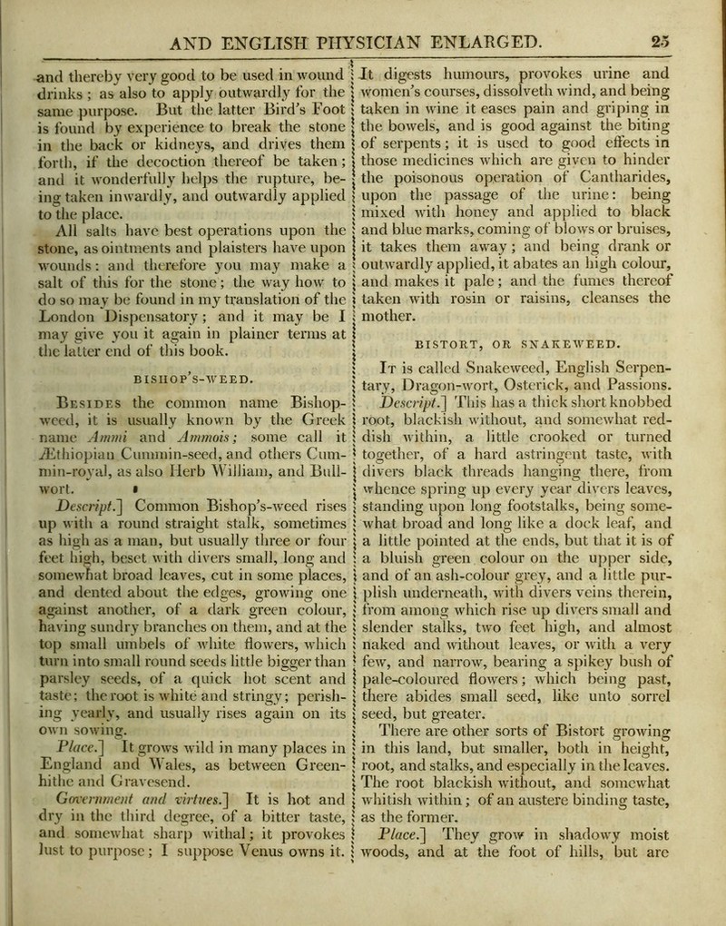 and thereby very good to be used in wound drinks ; as also to apply outwardly for the same purpose. But the latter Bird^s Foot is found by experience to break the stone in the back or kidneys, and drives them forth, if the decoction thereof be taken; and it wonderfully helps the rupture, be- ing taken inwardly, and outwardly applied to the place. All salts have best operations upon the stone, as ointments and plaisters have upon wounds; and therefore you may make a salt of this for the stone; the way how to do so may be found in my translation of the London Dispensatory ; and it may be I may give you it again in plainer terms at the latter end of this book. BISIIOP’s-WEED. Besides the common name Bishop- weed, it is usually known by the Greek name Ammi and Armnois; some call it ^Ethiopian Cummin-seed, and others Cum- min-royal, as also Herb William, and Bull- wort. • Desa^ipt.~\ Common Bishops-weed rises up with a round straight stalk, sometimes as liigh as a man, but usually three or four feet high, beset with divers small, long and somewhat broad leaves, cut in some places, and dented about the edges, growing one against another, of a dark green colour, having sundry branches on them, and at the top small umbels of white flowers, which turn into small round seeds little bigger than parsley seeds, of a quick hot scent and taste; the root is white and stringy; perish- ing yearly, and usually rises again on its own sowiii. O Piace.~\ It grows wild in many places in England and Wales, as between Green- hithc and Gravesend. Government and tirtnes,~\ It is hot and dry in the third degree, of a bitter taste, and somewhat sharp withal; it provokes lust to purpose; I suppose Venus owns it. It digests humours, provokes urine and women^’s courses, dissolved! wind, and being taken in wine it eases pain and griping in the bowels, and is good against the biting of serpents; it is used to good effects in those medicines which are given to hinder the poisonous operation of Cantharides, upon the passage of the urine: being mixed with honey and applied to black and blue marks, coming of blows or bruises, it takes them away; and being drank or outwardly applied, it abates an high colour, and makes it pale; and the fumes thereof taken with rosin or raisins, cleanses the mother. BISTORT, OR SXAKEWEED. It is called Snakeweed, English Serpen- tary, Dragon-wort, Ostcrick, and Passions. Descript.^ This has a thick short knobbed root, blackish without, and somewhat red- dish within, a little crooked or turned together, of a hard astringent taste, with divers black threads hanging there, from whence spring up every year divers leaves, standing upon long footstalks, being some- what broad and long like a dock leaf, and a little pointed at the ends, but that it is of a bluish green colour on the upper side, and of an ash-colour grey, and a little pur- plish underneath, with divers veins therein, from among which rise up divers small and slender stalks, two feet high, and almost naked and without leaves, or with a very few, and narrow, bearing a spikey bush of pale-coloured flowers; which being past, there abides small seed, like unto sorrel seed, but greater. There are other sorts of Bistort growing in this land, but smaller, both in height, root, and stalks, and especially in the leaves. The root blackish without, and somewhat whitish within; of an austere binding taste, as the former. P/ffce.] They grow in shadowy moist woods, and at the foot of hills, but are