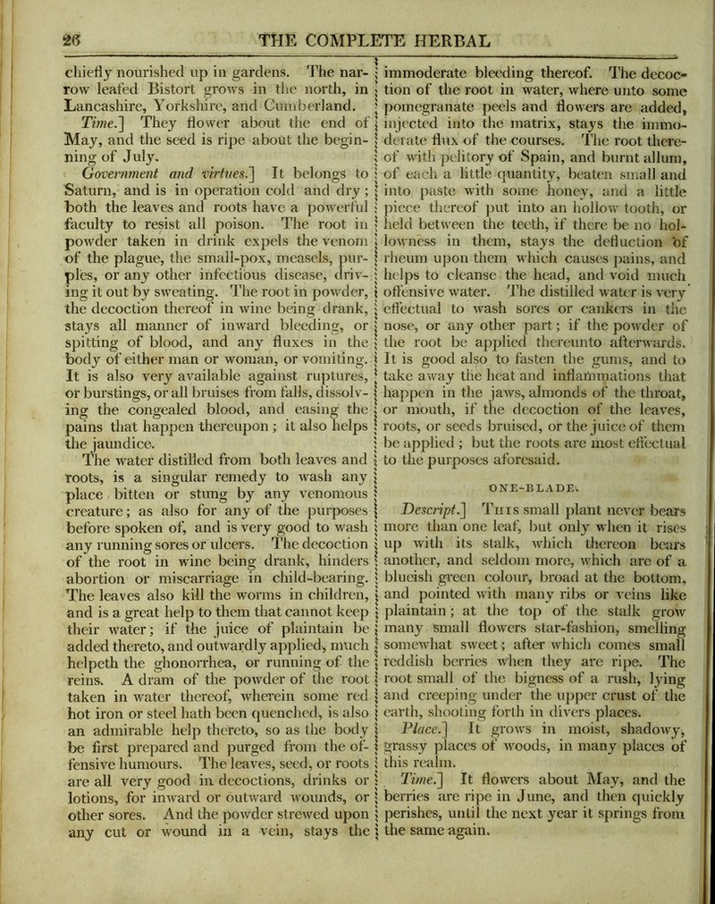 chiedy nourished up in gardens. The nar- row leafed Bistort grows in the north, in Lancashire, Yorkshire, and Cumberland. Time.~\ They flower about the end of May, and the seed is ripe about the begin- ning of July. Government and virtues.'] It belongs to Saturn, and is in operation cold and dry; both the leaves and roots have a powerful faculty to resist all poison. The root in powder taken in drink expels the venom of the plague, the small-pox, measels, pur- ples, or any other infectious disease, driv- ing it out by sweating. The root in powder, the decoction thereof in wine being drank, stays ail manner of inward bleeding, or spitting of blood, and any fluxes in the body of either man or woman, or vomiting. It is also very available against ruptures, or burstings, or all bruises from falls, dissolv- ing the congealed blood, and easing the pains that happen thereupon ; it also helps the jaundice. The water distilled from both leaves and roots, is a singular remedy to wash any place bitten or stung by any venomous creature; as also for any of the pur|X)ses before spoken of, and is very good to wash any running sores or ulcei's. The decoction of the root in wine being drank, hinders abortion or miscarriage in child-bearing. The leaves also kill the worms in children, and is a great help to them that cannot keep their water; if the juice of plaintain be added thereto, and outwardly applied, much helpeth the ghonorrhea, or running of the reins. A dram of the powder of the root taken in water thereof, Avherein some red hot iron or steel hath been quenched, is also an admirable help thereto, so as the body be first prepared and purged from the of- fensive humours. The leaves, seed, or roots are all very good in decoctions, drinks or lotions, for inward or outward wounds, or other sores. And the powder strewed upon any cut or wound in a vein, stays the immoderate bleeding thereof. The decoc- tion of the root in water, where unto some pomegranate peels and flowers are added, injected into the matrix, stays the immo- derate flux of the courses. The root there- of with pelitory of Spain, and burnt allum, of each a little quantity, beaten small and into paste with some honey, and a little piece thereof put into an hollow tooth, or held between the teeth, if there be no hol- lowness in them, stays the deduction of rheum upon them which causes pains, and helps to cleanse the head, and void much offensive water. The distilled water is very efi'ectual to wash sores or cankers in the nose, or any other part; if the powder of the root be applied thereunto afterwards. It is good also to fasten the gums, and to take away the heat and inflaiUmations that happen in the jaws, almonds of the throat, or mouth, if the decoction of the leaves, roots, or seeds bruised, or the juice of them be applied ; but the roots are most eflcctual to the purposes aforesaid. ONE-BLADE. Desclipt.] Tins small plant never bears more than one leaf, but only when it rises up with its stalk, which thereon bears another, and seldom more, which arc of a blueish green colour, broad at the bottom, and pointed with many ribs or veins like plaintain ; at the top of the stalk grow many small flowers star-fashion, smelling somewhat sweet; after which comes small reddish berries when they are ripe. The root small of the bigness of a rush, lying and creeping under the upper crust of the earth, shooting forth in divers places. Place.] It grows in moist, shadowyj grassy places of woods, in many places of this realm. Time.] It flowers about May, and the berries are ripe in June, and then quickly perishes, until the next year it springs from the same again.