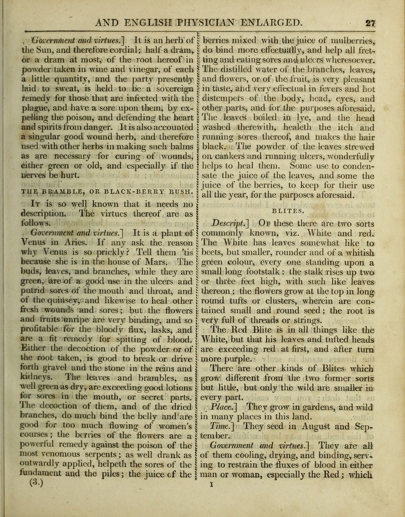 . Goiermnent and virtues.~\ It is an herb of the Sun, and therefore cordial; half a dram,^ or a dram at most, of the root hereof in powder taken in wine and vinegar, of each a little quantity, and the part}^ presently laid to sweat, is held to be a sovereign femedy for those that are intix^ted with the plague, and have a sore upon tliein, by ex- pelling the poison, and defending the heart and spirits from danger. It is also accounted a singular good wound herb, and therefore used with other herbs in making such balms as are necessary for curing of wounds, either green or old, and especially if the nerves be hurt. THE BE-AMBLE, OR BLACK-BERRY BUSH. It is SO welj known that it needs no description. The virtues thereof are as follows. Government and virtues^ It is a plant of Venus in Aries. If any ask the reason why Venus is so prickly.? Tell them tis because she is in the house of Mars. The buds, leaves, and branches, while they are green, are of a good use in the ulcers and putrid sores of the mouth and throat, and ot the (juiiiseyvmnd likewise to heal other fresh wounds and sores ; but the flowers and fruits unripe are very binding, and so profitable for the bloody dux, lasks, and are a fit remedy for spitting of blood. Eitlicr the decoction of the powder or of the root taken, is good to break or drive forth gravel and the stone in the reins and kidneys. The leaves and brambles, as well green as dry, are exceeding good lotions for sores in the mouth, or secret parts, i The decoction of them, and of the dried branches, do much bind the belly and are ' good for too much flowing of women^s i courses; the berries of the flowers are a ; powerful remedy against the poison of the i most venomous serpents; as well drank as I outwardly applied, helpeth the sores of the | fundament and the piles; the juice of the i (3.) berries mixed with ,the juice of mulberries, do bind more eflectuUlly, and help all fret- ting and eating sores and ulcers wheresoever. The distilled water of the branches, leaves, and flowers, or of the fruit, is very pleasant in taste, aiid very effectual in fevers and hot distempers of the body, head, eyes, and other parts, and for the purposes aforesaid. The leaved boiled in lye, and the head washed therewith, healeth the itch and running soies thereof, and makes the hair black. The powder of the leaves strewed on cankers and running ulcers, wonderfully helps to heal them. Some use to conden- sate the juice of the leaves, and some the juice of the berries, to keep for their use all the year, for the purposes aforesaid. ELITES. Descript.Of these there are two sorts commonly known, viz. White and red. The White has leaves somewhat like to beets, but smaller, rounder and of a whitish green colour, every one standing upon a small long footstalk: the stalk rises up two or three feet high, with such like leaves diereon; the flowers grow at the top in long round tufts or clusters, wherein are con- tained small and round seed; the root is very full of threads or strings. • The Red Blite is in all things like the White, but that his leaves and tufted heads are exceeding red at first, and after turn more purple. There are other kinds of Elites which grow different from the two former sorts but little, but only the wild are smaller in every part. Flace.~] They grow in gardens, and wild in many places in this land. Time.'] They seed in August and Sep- tember. Government and virtues.] They are all of them cooling, drying, and binding, serv- ing to restrain the fluxes of blood in either man or woman, especially the Red; which I