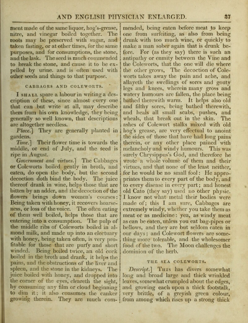 merit made of the same liquor, hogs-grease, nitre, and vinegar boiled together. The roots may be preserved with sugar, and taken fasting, or at other times, for the same purposes, and for consumptions, the stone, and the lask. The seed is much commended to break the stone, and cause it to be ex- pelled by urine, and is often used with other seeds and things to that purpose. CABBAGES AND COLEWORTS. ' I SHALL spare a labour in writing a des- cription of these, since almost every one that can but write at all, may describe them from his own knowledge, they being generally so well known, that descriptions arc altogether needless. P/crce.] They are generally planted in gardens. Time.~\ Their flower time is towards the middle, or end of July, and the Seed is ripe in August. Government and virtues.^ The Cabbages or Cole worts boiled gently in broth, and eaten, do open the body, but the second decoction doth bind the body. The juice thereof drank in wine, helps those that are bitten by an adder, and the decoction of the flowers brings down w'omen’s courses: Being taken ^yith honey, it recovers hoarse- ness, or loss of the voice. The often eating of them well boiled, helps those that are entering into a consumption. The pulp of the middle ribs of Coleworts boiled in al- mond milk, and made up into an electuary with honey, being taken often, is very pro- fitable for those that are purfy and short winded. Being boiled twice, an old cock boiled in the broth and drank, it helps the pains, and the obstructions of the liver and spleen, and the stone in the kidneys. The juice boiled with honey, and dropped into the corner of the eyes, cleareth the sight, by consuming any film or cloud beginning to dim it; it also consumes the canker growing therein. They are much com- 1 mended, being eaten before meat Jto keep \ one from surfeiting, as also from being I drunk with too much wine, or quickly to \ make a man sober again that is drunk be- j fore. For (as they say) there is such an I antipathy or enmity between the Vine and \ the Coleworts, that the one will die where ; the other grows. The decoction of Cole- J worts takes away the pain and ache, and I allayeth the swellings of sores and gouty \ legs and knees, wherein many gross and 1 watery humours are fallen, the place being \ bathed therewith warm. It helps also old \ and filthy sores, being bathed therewith, I and heals all small scabs, pushes, and ; wheals, that break out in the skin. The \ ashes of Colewort stalks mixed with old \ hog’s grease, are very effectual to anoint I the sides of those that have had long pains i therein, or any other place pained with ; melancholy and windy humours. This was I surely Chiysippus’s God, and therefore he I wrote a whole Amlume of them and their ! virtues, and that none of the least neither, \ for he would be no small fool: He appro- j priates them to every part of the body, and I to every disease in every part; and honest 5 old Cato (they say) used no other physic. II know not what metal their bodies were 1 made of; this I am sure. Cabbages are 1 extremely windy, whether you take them as meat or as medicine: yea, as wdndy meat as can be eaten, unless you eat bag-pipes or bellows, and they are but seldom eaten in our days; and Colewort flowers are some- thing more tolerable, and the wholesomer food of the two dominion of the herb. The Moon challenges the THE SEA COLEWORTS. Desc)'ipf.~\ Tins has divers somewhat long and broad large and thick wrinkled leaves, somewhat crumpled about the edges, and growing each upon a thick footstalk, very brittle, of a greyish green colour, from among which rises up a strong thick