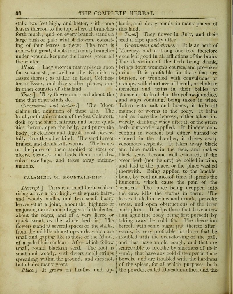 Stalk, two feet high, and l^ettcr, with some i lands, and dry grounds in many places of leaves thereon to the top, where it branches | this land. forth much; g,nd on every branch stands a i Tmie.'] They flower in July, and their large bush of pale whitish flowers, consist- ’ seed is ripe quickly after, ing of four leaves a-piece: The root is j Government and virtues.^ It is an herb of somewhat great, shoots forth many branches | Mercury, and a strong one too, therefore under ground, keeping the leaves green all \ excellent good in all afflictions of the brain, the winter. \ The decoction of the herb beins drank, I . O' brings down women’s courses, and provokes urine. It is prolitable for those that are bursten, or troubled with convulsions or cramps, with shortness of breath, or choleric , torments and pains in their bellies or Time.'] They flower and seed about the \ stomach; it also helps the yellow-jaundice, time that other kinds do. | and stays vomiting, being taken in wine. Govermnent and virtuesP^ The Moon | Taken with salt and honey, it kills all claims the dominion of these also. The i manner of worms in the body. It helps broth, or first decoction of the Sea Colewort, j such as have the leprosy, either taken in- doth by the sharp, nitrous, and bitter qual- 1 Avardly, drinking whey after it, or the green ities therein, open the belly, and purge the ; herb outwardly applied. It hinders con- body ; it cleanses and digests most power- \ ception in women, but either burned or fully than the other kind ; The seed hereof i strewed in the chamber, it drives away bruised and drank kills worms. The leaves i venomous serpents. It takes away black or the juice of them applied to sores or | and blue marks in the face, and makes ulcers, cleanses and heals them, and dis- | black scars become well coloured, if the solves swellings, and takes away inflam- ^ green herb (not the dry) be boiled in wine, mations. \ and laid to the place, or the place washed I therewith. Being applied to the huckle- CALAMiNT, OR MOUNTAIN-MINT. 1 boiie, by coiitiiiuance of time, it spends the i humours, which cause the pain of the Descript.] Tins is a small herb, seldom J sciatica. The juice being dropped into rising above a foot high, with square hairy, \ the ears, kills the worms in them. The and woody stalks, and two small hoary \ leaves boiled in wine, and drank, provoke leaves set at a joint, about the highness of 1 sweat, and open obstructions of tlie liver majoram, or not much bigger, a little dented j and spleen. It helps them that have a ter- about the edges, and of a very fierce or \ tian ague (the body being first purged) by quick scent, as the whole herb is; The | taking away the cold fits. The decoction flowers stand at several spaces of the stalks, | hereof, with some sugar jiut thereto after- from the middle almost upwards, which are ; wards, is very profitable for those that be small and gaping like to those of the Mints, ; troubled with the over-flowing of the gall, of a pale bluish colour: After which follow J and that have an old cough, and that are small, round blackish seed. The rcxit is ■ scarce able to breathe by shortness of their small and Avoody, with divers small strings \ wind ; that have any cold distemper in their spreading Avithin the ground, and dies not, | boAvels, and are troubled Avith the hardness but abides many years. | of the spleen, for all Avhich purposes, both Place.] It grows on heaths, and up- | the poAvder, called Diacaluniinthes, and the