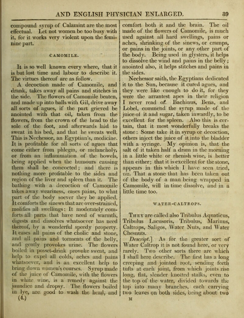 compound syrup of Calamint are the most \ comfort both it and the brain. The oil effectual. Let not women be too busy with \ made of the flowers of Camomile, is much it, for it works very violent upon the femi- i used against all hard swellings, pains or nine part. 1 aches, shrinking of the sinews, or cramps, ! or pains in the joints, or any other part of CAMOMILE. : the body. Being used in glysters, it helps \ to dissolve the wind and pains in the belly; It is so well kno^vn every where, that it | anointed also, it helps stitches and pains in is but lost time and labour to describe it. \ the sides. The virtues thereof are as follow. j Nechessor saith,the Egyptians dedicated A decoction made of Camomile, and \ it to the Sun, because it cured agues, and drank, takes away all pains and stitches in | they were like enough to do it, for they the side. The flowers of Camomile beaten, i were the arrantest apes in their religion and made up into balls with Gil, drive away \ I never read of. Bachinus, Bena, and all sorts of agues, if the part grieved be \ Lobel, commend the syrup made of the anointed with that oil, taken from the i juice of it and sugar, taken inwardly, to be flowers, from the crown of the head to the 1 excellent for the spleen. Also this is cer- sole of the foot, and afterwards laid to I tain, that it most Avonderfully breaks the sweat in his bed, and that he sweats well. | stone: Some take it in syrup or decoction. This is Nechessor, an Egyptian's, medicine. 1 others inject the juice of it into the bladder It is profitable for all sorts of agues that \ with a syringe. My opinion is, that the come either from phlegm, or melancholy, | salt of it taken half a dram in the morning or from an inflammation of the bowels, \ in a little white or rhenish wine, is better being applied when the humours causing 1 than either; that it is excellent for the stone, them shall be concocted; and there is ; appears in this which I have seen tried, nothing more profitable to the sides and | viz. That a stone that has been taken out region of the liver and spleen than it. The « of the body of a man being wrapped in bathing with a decoction of Camomile i Camomile, will in time dissolve, and in a takes away weariness, eases pains, to what \ little time too. part of the body soever they be applied, j It comforts the sinews that are over-strained, j water-caltrops. molifies all swellings: It moderately com- ? forts all parts that have need of warmth,} They are called also Tribulus Aquaticus, digests and dissolves whatsoever has need } Tribulus Lacusoris, Tribulus, Marinus, thereof, by a wonderful speedy property. | Caltrops, Saligos, Water Nuts, and Water It eases all pains of the cholic and stone, \ Chesnuts. and all pains and torments of the belly, j Descript.~\ As for the greater sort of and gently provokes urine. The flowers I Water Caltrop it is not found here, or very boiled in posset-drink provoke sweat, and | rarely. Two other sorts there are which help to expel all colds, aches and pains | I shall here describe. The first has a long whatsoever, and is an excellent help to | creeping and jointed root, sending fortli bring down women's courses. Syrup made i tufts at each joint, from which joints rise of the juice of Camomile, with the flowers | long, flat, slender knotted stalks, even to in white wane, is a remedy against the | the top of the water, divided tow^ards the jaundice and dropsy. The flowers boiled 1 top into many branches, each carrying in lye, are good to wash the head, and | two leaves on both sides, being about two (4.) ' M .