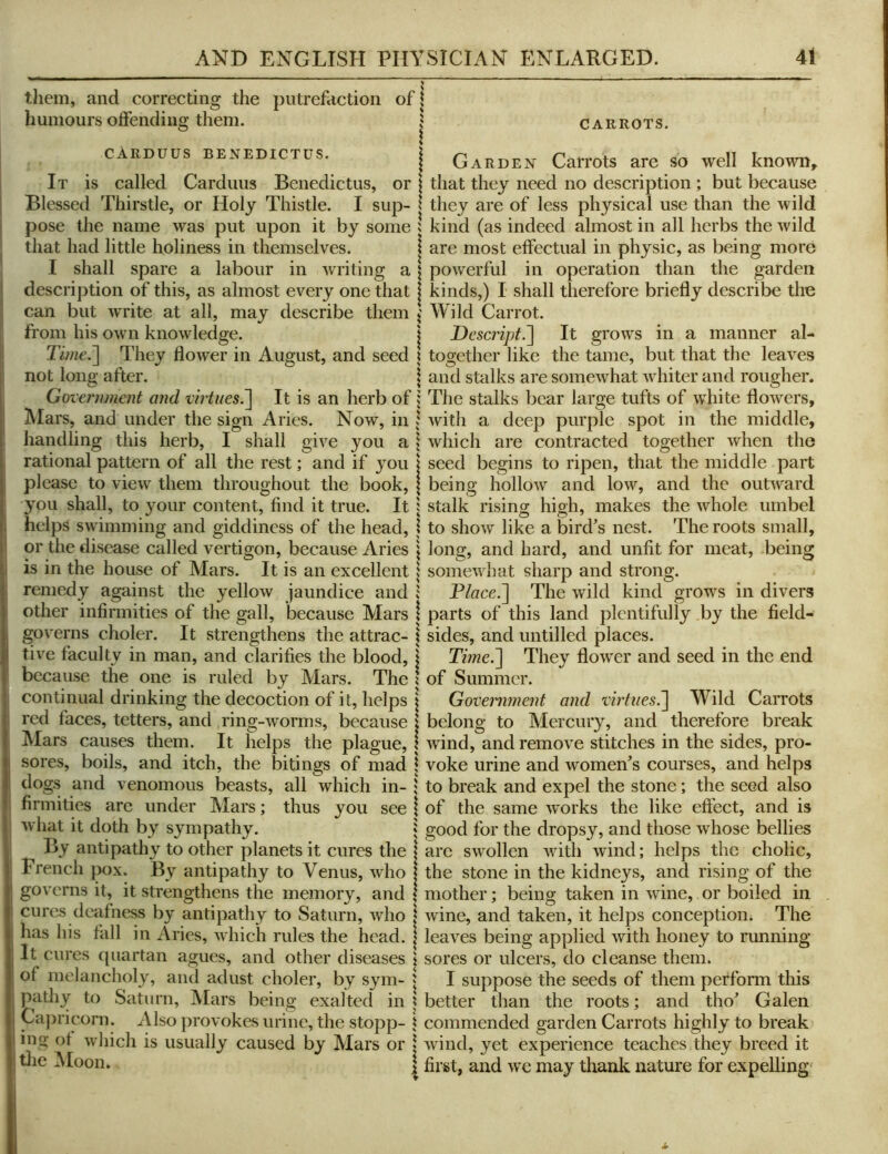 them, and correcting the putrefaction of \ humours offending them. CARROTS. cArduus benedictus. It is called Carduus Benedictus, \ Garden Carrots are so well known, or j that they need no description; but because Blessed Thirstle, or Holy Thistle. I sup- | they are of less physical use than the wild pose the name was put upon it by some J kind (as indeed almost in all herbs the wild that had little holiness in themselves. I shall spare a labour in writing a 1 are most effectual in physic, as being more powerful in operation than the garden descrij)tion of this, as almost every one that I kinds,) I shall therefore briefly describe the can but write at all, may describe them ^ Wild Carrot. from his own knowledge. | Descript.'] It grows in a manner al- Time.] They flower in August, and seed \ together like the tame, but that the leaves not long after. | and stalks are somewhat whiter and rougher. Government and virtues.] It is an herb of \ The stalks bear large tufts of white flowers, IMars, and under the sign Aries. Now, in 5 with a deep purple spot in the middle, handling this herb, I shall give you a j which are contracted together when the rational pattern of all the rest; and if you | seed begins to ripen, that the middle part please to view them throughout the book, \ being hollow and low, and the outward you shall, to your content, find it true. It j stalk rising high, makes the whole umbel helps swimming and giddiness of the head, I to show like a bird’s nest. The roots small, or the disease called vertigon, because Aries j long, and hard, and unfit for meat, being is in the house of Mars. It is an excellent \ somewhat sharp and strong, remedy against the yellow jaundice and Place.] The wild kind grows in divers other infirmities of the gall, because Mars 1 parts of this land plentifully by the field- governs choler. It strengthens the attrac- \ sides, and untilled places. t’lVf' I \7 I'M TYICJTI Q /I o rTA/ZiC* -kliiizk y> T -flor of Summer. Government and virtues.] Wild Carrots belong to Mercury, and therefore break tive faculty in man, and clarifies the blood, | Time.] They flower and seed in the end because the one is ruled by Mars. The continual drinking the decoction of it, helps red faces, tetters, and ring-worms, because Mars causes them. It helps the plague, I wind, and remove stitches in the sides, pro- sores, boils, and itch, the bitings of mad \ voke urine and women’s courses, and helps venomous beasts, all which in- 1 to break and expel the stone; the seed also of the same works the like efi’ect, and is ‘ good for the dropsy, and those whose bellies are swollen with wind; helps the cholic, the stone in the kidneys, and rising of the mother; being taken in wine, or boiled in dogs and firmities thus you see are under Mars; what it doth by sympathy. By antipathy to other planets it cures the French pox. By antipathy to Venus, who governs it, it strengthens the memory, and cures deafness by antipathy to Saturn, who | wine, and taken, it helps conception; The has his fall in Aries, which rules the head. | leaves being applied with honey to running It cures c(iiartan agues, and other diseases \ sores or ulcers, do cleanse them, of melancholy, and adust choler, by sym- | I suppose the seeds of them perform this pathy to Saturn, IMars being exalted in ? better than the roots; and tho’ Galen Capricorn. Also provokes urine, the stopp- \ commended garden Carrots highly to break ing of which is usually caused by Mars or | wind, yet experience teaches they breed it tlie Moon. | jfiist, and we may thanlt. nature for expelling