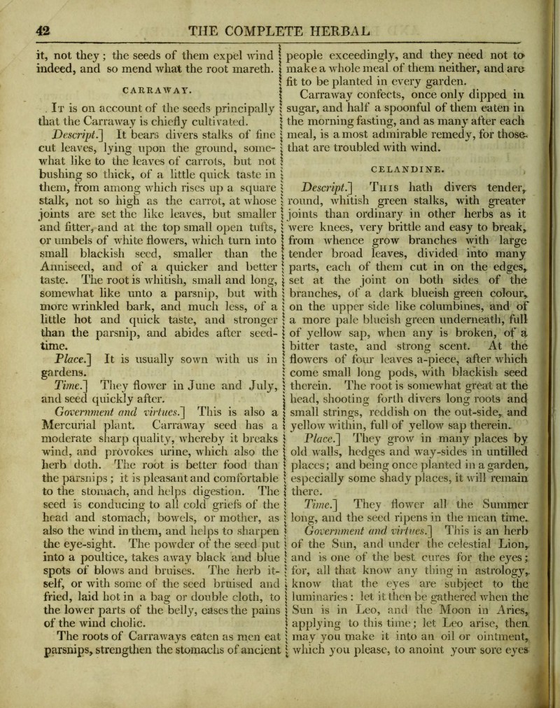 it, not they; the seeds of them expel A\dnd \ people exceedingly, and they need not ta indeed, and so mend what the root mareth. j make a whole meal of them neither, and are \ fit to be planted in every garden. CARRA^VAY. t Carraway confects, once only dipped in . It is on account of the seeds principally ! sugar, and half a spoonful of them eaten in that the Carraway is chiefly cultivated. \ the morning fasting, and as many after each Descript.~\ It bears divers stalks of fine \ meal, is a most admirable remedy, for those« cut leaves, lying upon the ground, some- I that are troubled with wind, what like to the leaves of carrots, but not bushing so thick, of a little quick taste in them, from among which rises up a square stalk, not so high as the carrot, at whose joints are set the like leaves, but smaller and fitter, and at the top small open tufts, or umbels of white flowers, which turn into small blackish seed, smaller than the Anniseed, and of a quicker and better \ parts, each taste. The root is whitish, small and long, \ set at the CELANDINE. I Descript.'] Tins hath divers tender, 5 round, whitish green stalks, with greater I joints than ordinary in other herbs as it j Avere knees, very brittle and easy to break, \ from whence grow branches Avith large \ tender broad leaves, divided into many of them cut in on the edges, joint on both sides of the someAvhat like unto a parsnip, but Avith 5 branches, ol‘ a dark blueish green colour, more wrinkled bark, and much less, of a j on the upper side like columbines, and of little hot and quick taste, and stronger \ a more pale blueish green underneath, full parsnip, and abides after seed- \ of yelloAV sap, Avhen any is broken, of a \ bitter taste, and strong scent. At the It is usually sown AA’ith us in ^ floAvers of four leaves a-piece, after which ^ come small long pods, Avith blackish seed than the time. Place.] gardens. Time.] They floAA'er in June and July, and seed quickly after. Government and virtues^ This is also a Mercurial plant. CarraAvay seed has a \ moderate sharp quality, A\bereby it breaks \ wind, and provokes urine, Avhich also the \ herb doth. The root is better food than ! ? therein. The root is someAvhat great at the I head, shooting forth divers long roots and I small strings, reddish on the out-side, and \ yelloAv AAUthin, full of yelloAV sap therein. Place.] Tliey groAV' in many places by old Avails, hedges and Avay-sides in untilled places; and being once planted in a garden. the parsnips; it is pleasant and comfortable \ especially some shady places, it Av ill remain to the stomach, and helps digestion. The | there. seed is conducing to all cold griefs of the \ Time.] They floAver all the Summer head and stomach, boAvels, or mother, as j long, and the seed ripens in the mean time, also the Avind in them, and helps to sharpen Government and virtues.] This is an herb the eye-sight. The poAvder of the seed put \ of the Sun, and under the celestial Lion, the best into a poultice, takes aAvay black and blue spots of blows and bruises. The herb it- self, or Avith some of the seed bruised and fried, laid hot in a bag or double cloth, to the lower parts of the belly, eases the pains of the Avind cholic. and is one of the best cures for the eyes; for, all that knoAV any thing in astrology, knoAv that the eyes are subject to the, luminaries : let itthen be gathered Avhen the Sun is in Leo, and the Moon in Aries, applying to this time; let Leo arise, then The roots of CarraAvays eaten as men eat \ may you make it into an oil or ointment, parsnips, strengthen the stomachs of ancient \ Avhich you please, to anoint your sore eyes