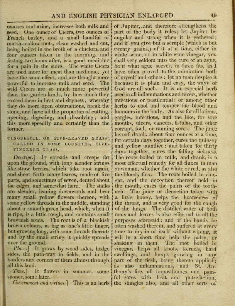 courses and urine, increases both milk and seed. One ounce of Cicers, two ounces of French barley, and a small handful of marsh-mallow roots, clean washed and cut, beino; boiled in the broth of a chicken, and four ounces taken in the morning, and fasting two hours after, is a good medicine for a pain in the sides. The white Cicers are used more for meat than medicine, yet have the same etfect, and are thought more powerful to increase milk and seed. The wild Cicers are so much more powerful than the garden kinds, by how much they exceed them in heat and dryness ; whereby the} do more open obstructions, break the stone, and have all the properties of cutting, opening, digesting, and dissolving; and this more speedily and certainly than the former. CINQUEFOIL, OR FIVE-LEAVED GRASS; CALLED IN SOME COUNTIES, FIVE- FINGERED GRASS. Descript.^ It spreads and creeps far upon the ground, with long slender strings like straw berries, which take root again, and shoot forth many leaves, made of five parts, and sometimes of seven, dented about tlie edges, and somewhat hard. The stalks are slender, leaning downwards and bear many small yellow flowers thereon, with some 3'cllow threads in the middle, standing alxnit a smooth green head, which, when it is ripe, is a little rough, and contains small brownish seeds. The root is of a blackish brown colours, as big as one’s little finger, but growing long, with some threads thereat; and by the small string it quickly spreads over the ground. P/r/te.] It grows by wood sides, hedge sides, the path-way in fields, and in the borders and corners of them almost through all this land. Timc^ It flowers in summer, some sooner, some later. Gorverninent and -virtues^ This is an herb of Jupiter, , and therefore strengthens the part of the body it rules; let Jupiter be angular and strong when it is gathered; and if you give but a scruple (which is but twenty grains,) of it at a time, either in white wine, or in white wine vinegar, you shall very seldom miss the cure of an ague, be it what ague s’oever, in three fits, as I have often proved to the admiration both of myself and others ; let no man despise it because it is plain and eas^, the ways of God are all such. It is an especial herb used in all inflammations and fevers, whether infectious or pestilential; or among other herbs to cool and temper the blood and humours in the body. As also for all lotions, gargles, infections, and the like, for sore mouths, ulcers, cancers, fistulas, and other corrupt, foul, or running sores. The juice hereof drank, about four ounces at a time, for certain days together, cures the quinsey and 3^ellow jaundice; and taken for thirty da}’’s together, cures the falling sickness. The roots boiled in milk, and drank, is a most effectual remedy for all fluxes in man or woman, whether the white or red, as also the bloody flux. The roots boiled in vine- gar, and the decoction thereof held in the mouth, eases the pains of the tooth- ach. The juice or decoction taken with a little honey, helps the hoarseness of the throat, and is very good for the cough of the lungs. The distilled water of both roots and leaves is also effectual to all the purposes aforesaid; and if the hands be often washed therein, and suffered at every time to dry in of itself without wiping, it will in a short time help the palsy, or shaking in them. The root boiled in vinegar, helps all knots, kernels, hard swellings, and lumps growing in any part of the flesh, being thereto applied; as also inflammations, and St. An- thony’s fire, all imposthumes, and pain- ful sores with heat and putrefaction, the shingles also, and' all other sorts of