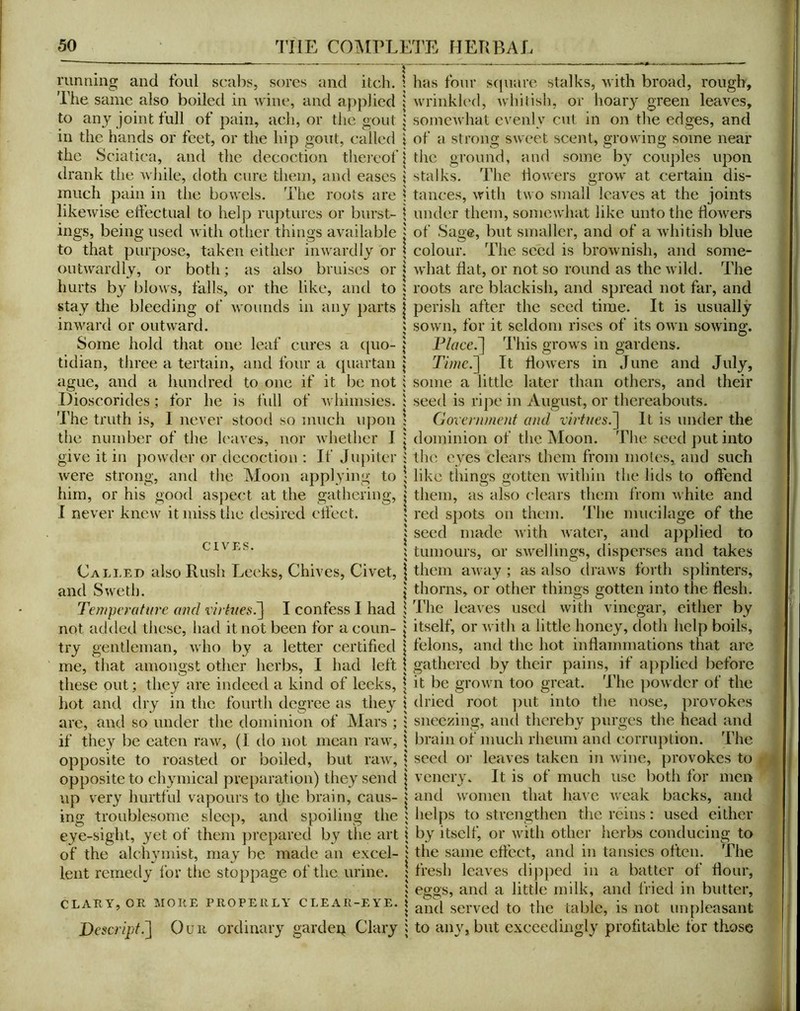 running and foul scabs, sores and itch. \ has four scpiarc stalks, with broad, rough. The same also boiled in wine, and applied j wrinkk'd, whilish, or hoary green leaves, to any joint full of pain, ach, or the gout j somewhat evenly cut in on the edges, and in the hands or feet, or the hip gout, called \ of a strong sweet scent, growing some near the Sciatica, and the decoction thereof Mlie ground, and some by couples upon drank the while, doth cure them, and eases \ stalks. The liowers grow at certain dis- much pain in the bowels. The roots are i tances, with two small leaves at the joints likewise effectual to helj) ruptures or burst- \ under them, somewhat like unto the liowers ings, being used with other things available | of Sage, but smaller, and of a whitish blue to that purpose, taken either inwardly or \ colour. The seed is brownish, and some- outwardly, or both; as also bruises or | what fiat, or not so round as the wild. The hurts by blows, falls, or the like, and to ; roots are blackish, and spread not far, and stay the bleeding of wounds in any parts j perish after the seed time. It is usually inward or outward. ; sown, for it seldom rises of its own sowing. Some hold that one leaf cures a (pio- Flace.~\ This grows in gardens, tidian, three a tertain, and four a (piartan \ Timc.^ It liowers in June and July, ague, and a hundred to one if it be not ; some a little later than others, and their Ilioscorides ; for he is full of whimsies. ; seed is ripe in August, or thereabouts. The truth is, I never stood so much upon ; Government and virfnes.~\ It is under the the number of the k'avcs, nor whether I j dominion of the j\Ioon. The seed ])ut into give it in powder or decoction : If Ju[)iter 5 the eyes clears them from moles, and such were strong, and the Moon applying to 1 like tilings gotten Avithin the lids to offend him, or his gootl aspect at the gathering, | them, as also clears them liom Avhite and I never knew it miss the desired effect. ; red spots on them. The mucilage of the I seed made Avith Avater, and applied to ; tumours, or sAA^ellings, disperses and takes Called also Rush Leeks, Chives, Civet, I them aAvay ; as also draAvs forth splinters, and SAveth. \ thorns, or other things gotten into the flesh. Temperature and virhiesT^ I confess I had 1 The leaves used Avith vinegar, either by not added these, had it not been for a conn- j itself, or Avith a little honey, doth help boils, try gentleman, Avho by a letter certified \ felons, and the hot inflammations that arc me, that amongst other herbs, I had left \ gathered by their pains, if applied before these out; they are indeed a kind of leeks, \ it be groAvn too great. The ])OAvder of the hot and dry in the fourth degree as they \ dried root ])ut into the nose, provokes arc, and so under the dominion of Mars ; ; sneezing, and thereby purges the head and if they be eaten raAV, (1 do not mean iuav, j brain of much rheum and corruption. The opposite to roasted or boiled, but iuav, \ seed oi- leaves taken in Aviiie, provokes to opposite to chyniical preparation) they send j vencry. It is of much use liotli for men up very hurtful vapours to the brain, cans- j and Avomen that have Aveak backs, and ing troublesome sleeji, and spoiling the 5 helps to strengthen the reins: used cither eye-sight, yet of them jircpared by the art i by itself, or Avith other herbs conducing to of the alchvmist, may be made an excel- i the same effect, and in tansies often. The lent remedy for the stoppage of the urine. | fresh leaves dipped in a batter of Hour, 5 eggs, and a little milk, and fried in butter, CLARY, OR MORE PROPERLY CLEAR-EYE. | served to the table, is not unpleasant Bescript.'] Gun ordinary gardep Clary i to any, but exceedingly profitable for those